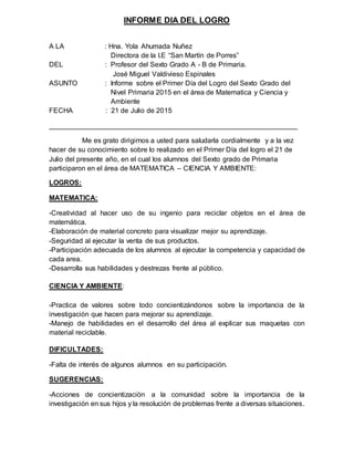 INFORME DIA DEL LOGRO
A LA : Hna. Yola Ahumada Nuñez
Directora de la I.E “San Martín de Porres”
DEL : Profesor del Sexto Grado A - B de Primaria.
José Miguel Valdivieso Espinales
ASUNTO : Informe sobre el Primer Día del Logro del Sexto Grado del
Nivel Primaria 2015 en el área de Matematica y Ciencia y
Ambiente
FECHA : 21 de Julio de 2015
________________________________________________________________
Me es grato dirigirnos a usted para saludarla cordialmente y a la vez
hacer de su conocimiento sobre lo realizado en el Primer Día del logro el 21 de
Julio del presente año, en el cual los alumnos del Sexto grado de Primaria
participaron en el área de MATEMATICA – CIENCIA Y AMBIENTE:
LOGROS:
MATEMATICA:
-Creatividad al hacer uso de su ingenio para reciclar objetos en el área de
matemática.
-Elaboración de material concreto para visualizar mejor su aprendizaje.
-Seguridad al ejecutar la venta de sus productos.
-Participación adecuada de los alumnos al ejecutar la competencia y capacidad de
cada area.
-Desarrolla sus habilidades y destrezas frente al público.
CIENCIA Y AMBIENTE:
-Practica de valores sobre todo concientizándonos sobre la importancia de la
investigación que hacen para mejorar su aprendizaje.
-Manejo de habilidades en el desarrollo del área al explicar sus maquetas con
material reciclable.
DIFICULTADES:
-Falta de interés de algunos alumnos en su participación.
SUGERENCIAS:
-Acciones de concientización a la comunidad sobre la importancia de la
investigación en sus hijos y la resolución de problemas frente a diversas situaciones.
 