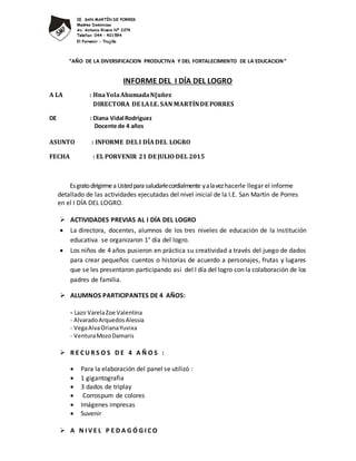 IE. SAN MARTÍN DE PORRES
Madres Dominicas
Av. Antonio Rivero Nº 2274
Telefax: 044 – 401594
El Porvenir - Trujillo
“AÑO DE LA DIVERSIFICACION PRODUCTIVA Y DEL FORTALECIMIENTO DE LA EDUCACION”
INFORME DEL I DÍA DEL LOGRO
A LA : HnaYolaAhumadaN{uñez
DIRECTORA DE LAI.E. SAN MARTÍNDE PORRES
DE : Diana Vidal Rodríguez
Docente de 4 años
ASUNTO : INFORME DELI DÍADEL LOGRO
FECHA : EL PORVENIR 21 DE JULIO DEL 2015
EsgratodirigirmeaUstedparasaludarlecordialmente yalavezhacerle llegar el informe
detallado de las actividades ejecutadas del nivel inicial de la I.E. San Martín de Porres
en el I DÍA DEL LOGRO.
 ACTIVIDADES PREVIAS AL I DÍA DEL LOGRO
 La directora, docentes, alumnos de los tres niveles de educación de la institución
educativa se organizaron 1° día del logro.
 Los niños de 4 años pusieron en práctica su creatividad a través del juego de dados
para crear pequeños cuentos o historias de acuerdo a personajes, frutas y lugares
que se les presentaron participando así del I día del logro con la colaboración de los
padres de familia.
 ALUMNOS PARTICIPANTES DE 4 AÑOS:
- Lazo VarelaZoe Valentina
- AlvaradoArquedosAlessia
- VegaAlvaOrianaYuvixa
- VenturaMozoDamaris
 R E C U R S O S D E 4 A Ñ O S :
 Para la elaboración del panel se utilizó :
 1 gigantografia
 3 dados de triplay
 Corrospum de colores
 Imágenes impresas
 Suvenir
 A N I V E L P E D A G Ó G I C O
 