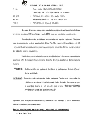 INFORME DEL I DIA DEL LOGRO - 2015
A LA : Rvda. Madre YOLA AHUMANDA NUÑEZ
DIRECTORA DE LA I.E.” SAN MARTIN DE PORRES”
DE LAS : TUTORAS DE 5 AÑOS DEL NIVEL INICIAL
ASUNTO : INFORMAR SOBRE EL I DÍA DE LOGRO – 2015
FECHA : PORVENIR , 23 DE JULIO DEL 2015
Es grato dirigirme a Usted. para saludarla cordialmente y a la vez hacerle llegar
el informe acerca del I Día del Logro – Julio 2015 para que sea de su conocimiento .
Cumpliendo con las actividades programadas por nuestra Institución Educativa
para el presente año se llevó a cabo el día 21 del Pte. Mes nuestro I Día del Logro – 2105
, fomentando así una escuela innovadora y participativa en donde el único compromiso es
de todos los actores educativos.
Habiéndose culminado dicho evento sin dificultades, informamos los resultados
obtenidos a fin de realizar el cumplimiento de dicha directiva, detallamos de la siguiente
manera:
PRIMERO : Se Comunicó a los padres de familia de la participación de sus niños en
dicha actividad .
SEGUNDO : Se contó con la participación de los padres de Familia en la celebración del
I del Logro , en donde todo el alumnado de los 3 niveles demostraron todo
lo aprendido durante el I y II bimestre bajo el lema ¨ TODOS PODEMOS
APRENDER NADIE SE QUEDA ATRÁS ¨
Siguiendo todo este proceso se dio inicio y término al I día de logro – 2015 terminando
satisfactoriamente dicho día de fiesta.
ÁREAS PRIORIZADAS EN FUNCION ALAS RUTAS DE APRENDIZAJE :
1.- MATEMÁTICA:
 