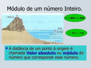 Módulo de um número Inteiro.  A distância de um ponto à origem é chamada  Valor absoluto  ou  módulo  do número que corresponde esse número. | + 800 | = 800 | - 800 | = 800 