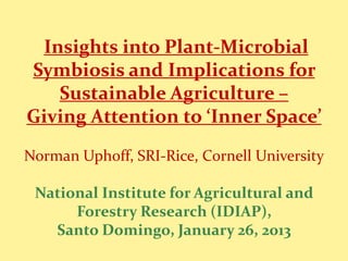 Insights into Plant-Microbial
Symbiosis and Implications for
Sustainable Agriculture –
Giving Attention to ‘Inner Space’
Norman Uphoff, SRI-Rice, Cornell University
National Institute for Agricultural and
Forestry Research (IDIAP),
Santo Domingo, January 26, 2013
 