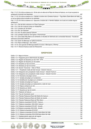 Página | 9
Plan de Desarrollo Urbano de la Ciudad de Huánuco
2019 - 2029
Foto 1.11-21; En la foto se observa el Jr. 28 de Julio a la altura de la Plaza de Armas de Huánuco, en el cual se aprecia la
señalización horizontal casi despintada. ___________________________________________________________________367
Foto 1.11-22. En la foto se observa el Jr. Libertad a la altura de la Carretera Huánuco – Tingo María (Santa María del Valle), en
el cual se aprecia pintura amarilla en los sardineles.__________________________________________________________367
Foto 1.11-23: En la foto se observa el Jr. Ayacucho a la altura del Jr. Hermilio Valdizán, en el cual se no existe ninguna
señalizacion._________________________________________________________________________________________368
Foto 1.15-1: Foto del aforo vehicular en el Óvalo Cayhuayna. __________________________________________________388
Foto 1.15-2: Foto de la visita de campo en Andabamba._______________________________________________________388
Foto 1.15-3: Carretera alt. De Kotosh _____________________________________________________________________389
Foto 1.15-4: Pte. San Sebastián _________________________________________________________________________389
Foto 1.15-5: Pte. De piedra peatonal Calicanto ______________________________________________________________390
Foto 1.15-6: Carretera Central alt. Del ingreso a Huancachupa _________________________________________________390
Foto 1.15-7: Zona Oeste Pillco Marca (via colindante a la facultad de Veterinaria de la universidad Nacional) - Facultad de
veterinaria Universidad UNHEVAL. _______________________________________________________________________391
Foto 1.15-8: Sector de Malconga con aptitud productiva_______________________________________________________391
Foto 1.15-9: Plaza de Malconga - área urbana ______________________________________________________________392
Foto 1.15-10: Zona agrícola de Malconga aledaña al acceso a Mancapozo y Shismay _______________________________392
Foto 1.15-11: Penal de Huánuco sector de Potracancha ______________________________________________________393
GRÁFICOS
Gráfico 1.2-1: Mapa de Actores ___________________________________________________________________________40
Gráfico 1.3-1: Flujograma para la determinación de peligros ____________________________________________________41
Gráfico 1.3-2: Registro de Desastres por año 1970 - 2018 ______________________________________________________43
Gráfico 1.3-3: Registro de Desastres por año distrito __________________________________________________________43
Gráfico 1.3-4: Desastres por tipo de evento__________________________________________________________________44
Gráfico 1.3-5: Afectados por tipo de eventos_________________________________________________________________44
Gráfico 1.3-6: Sección Transversal – Vista en Planta __________________________________________________________68
Gráfico 1.3-7: : Precipitación media del total mensual - Estación Huánuco__________________________________________74
Gráfico 1.3-8: Histograma de la precipitación media mensual – Estación Huánuco ___________________________________75
Gráfico 1.3-9: Histograma de la precipitación media mensual – Estación Canchan ___________________________________75
Gráfico 1.3-10: Parámetros del peligro sísmico _______________________________________________________________82
Gráfico 1.3-11: Variables del peligro por inundaciones _________________________________________________________85
Gráfico 1.3-12: Estratificación de peligros por unindaciòn_______________________________________________________86
Gráfico 1.3-13: Variables del peligro por huaycos _____________________________________________________________88
Gráfico 1.3-14: Variables del peligro por deslizamiento y caída de rocas ___________________________________________91
Gráfico 1.3-15: Peligros antrópicos por año__________________________________________________________________94
Gráfico 1.3-16: Desastres por distrito_______________________________________________________________________94
Gráfico 1.3-17: Desastres por tipo de evento_________________________________________________________________95
Gráfico 1.5-1: Población de Huánuco _____________________________________________________________________141
Gráfico 1.5-2: Taza de Crecimiento anual __________________________________________________________________142
Gráfico 1.5-3: Pirámide Poblacional Etaria Del Distrito De Huánuco______________________________________________145
Gráfico 1.5-4: Pirámide Poblacional Etaria del Distrito de Amarilis _______________________________________________146
Gráfico 1.5-5: Pirámide Poblacional Etaria del Pillco Marco ____________________________________________________148
Gráfico 1.5-6: Poblacion proyectada 2019-2021- Huánuco _____________________________________________________157
Gráfico 1.5-7: Poblacion proyectada -2024-2029- Huánuco ____________________________________________________158
Gráfico 1.5-8: Poblacion proyectada 2019-2021- Amarilis______________________________________________________159
Gráfico 1.5-9 Poblacion proyectada 2024-2029 - Amarilis______________________________________________________160
Gráfico 1.5-10: Poblacion proyectada 2019-2021 ____________________________________________________________160
Gráfico 1.5-11: Poblacion proyectada 2019-2021-Santa María Del Valle __________________________________________162
Gráfico 1.5-12: Poblacion proyectada 2024-2029-Santa María Del Valle __________________________________________162
Gráfico 1.7-1: Establecimientos según giro del negocio _______________________________________________________191
Gráfico 1.7-2: Actividad Comercial y Servicios ______________________________________________________________199
 