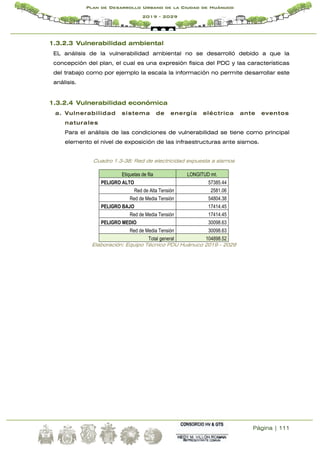 Página | 111
Plan de Desarrollo Urbano de la Ciudad de Huánuco
2019 - 2029
1.3.2.3 Vulnerabilidad ambiental
EL análisis de la vulnerabilidad ambiental no se desarrolló debido a que la
concepción del plan, el cual es una expresión física del PDC y las características
del trabajo como por ejemplo la escala la información no permite desarrollar este
análisis.
1.3.2.4 Vulnerabilidad económica
a. Vulnerabilidad sistema de energía eléctrica ante eventos
naturales
Para el análisis de las condiciones de vulnerabilidad se tiene como principal
elemento el nivel de exposición de las infraestructuras ante sismos.
Cuadro 1.3-38: Red de electricidad expuesta a sismos
Etiquetas de fila LONGITUD mt.
PELIGRO ALTO 57385.44
Red de Alta Tensión 2581.06
Red de Media Tensión 54804.38
PELIGRO BAJO 17414.45
Red de Media Tensión 17414.45
PELIGRO MEDIO 30098.63
Red de Media Tensión 30098.63
Total general 104898.52
Elaboración: Equipo Técnico PDU Huánuco 2019 - 2029
 