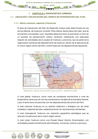 Página | 11
Plan de Desarrollo Urbano de la Ciudad de Huánuco
2019 - 2029
1 CAPITULO I: DIAGNOSTICO URBANO
1.1 UBICACIÓN Y DELIMITACIÓN DEL ÁMBITO DE INTERVENCIÓN DEL PLAN
1.1.1 Marco nacional, regional y Provincial
El área de intervención del Plan de Desarrollo Urbano está determinado por los
de los distritos de Huanuco, Amarilis, Pillco Marca, Santa Maria del Valle que se
encuentran conurbados, cuyo resultado debe promover la promoción e inicio de
un proceso de planeamiento urbano, territorial, viabilizando una adecuada
relación de actividades de la ciudad de Huánuco y provincia, que es parte de la
organización territorial del departamento de Huánuco, dentro de la estructura de
la macro región centro del Perú, conformado por los departamentos siguientes.
Imagen 1.1-1Macroregiones – Huánuco
Elaboración: Equipo Técnico PDU Huánuco 2019 - 2029 2019-2029
A nivel global: Huánuco, como nodo de corredores económicos a nivel de
Sudamérica, tiene que ver con las inversiones en los Ejes de la Carretera Central,
y por lo tanto tiene compromiso con los departamentos del centro del Perú.
A nivel nacional: Huánuco en su relación sistémica y sinérgica con las otras
ciudades y regiones del país, específicamente con las provincias colindantes.
A nivel interregional: Huánuco con ubicación geopolítica estratégica que se
articula a la estructura de la macro región centro.
A nivel Local: Huánuco como una Ciudad Mayor (Centro Dinamizador), con
actividades predominantemente administrativo, comercial, turismo y servicios.
 