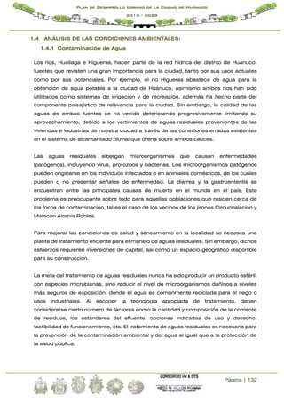 Página | 132
Plan de Desarrollo Urbano de la Ciudad de Huánuco
2019 - 2029
1.4 ANÁLISIS DE LAS CONDICIONES AMBIENTALES:
1.4.1 Contaminación de Agua
Los ríos, Huallaga e Higueras, hacen parte de la red hídrica del distrito de Huánuco,
fuentes que revisten una gran importancia para la ciudad, tanto por sus usos actuales
como por sus potenciales. Por ejemplo, el río Higueras abastece de agua para la
obtención de agua potable a la ciudad de Huánuco, asimismo ambos ríos han sido
utilizados como sistemas de irrigación y de recreación, además ha hecho parte del
componente paisajístico de relevancia para la ciudad. Sin embargo, la calidad de las
aguas de ambas fuentes se ha venido deteriorando progresivamente limitando su
aprovechamiento, debido a los vertimientos de aguas residuales provenientes de las
viviendas e industrias de nuestra ciudad a través de las conexiones erradas existentes
en el sistema de alcantarillado pluvial que drena sobre ambos cauces.
Las aguas residuales albergan microorganismos que causan enfermedades
(patógenos), incluyendo virus, protozoos y bacterias. Los microorganismos patógenos
pueden originarse en los individuos infectados o en animales domésticos, de los cuales
pueden o no presentar señales de enfermedad. La diarrea y la gastroenteritis se
encuentran entre las principales causas de muerte en el mundo en el país. Este
problema es preocupante sobre todo para aquellas poblaciones que residen cerca de
los focos de contaminación, tal es el caso de los vecinos de los jirones Circunvalación y
Malecón Alomía Robles.
Para mejorar las condiciones de salud y saneamiento en la localidad se necesita una
planta de tratamiento eficiente para el manejo de aguas residuales. Sin embargo, dichos
esfuerzos requieren inversiones de capital, así como un espacio geográfico disponible
para su construcción.
La meta del tratamiento de aguas residuales nunca ha sido producir un producto estéril,
con especies microbianas, sino reducir el nivel de microorganismos dañinos a niveles
más seguros de exposición, donde el agua es comúnmente reciclada para el riego o
usos industriales. Al escoger la tecnología apropiada de tratamiento, deben
considerarse cierto número de factores como la cantidad y composición de la corriente
de residuos, los estándares del efluente, opciones indicadas de uso y desecho,
factibilidad de funcionamiento, etc. El tratamiento de aguas residuales es necesario para
la prevención de la contaminación ambiental y del agua al igual que a la protección de
la salud pública.
 