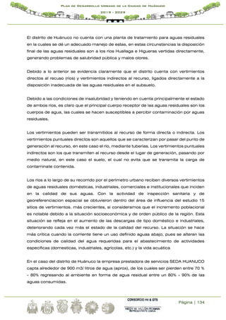 Página | 134
Plan de Desarrollo Urbano de la Ciudad de Huánuco
2019 - 2029
El distrito de Huánuco no cuenta con una planta de tratamiento para aguas residuales
en la cuales se dé un adecuado manejo de estas, en estas circunstancias la disposición
final de las aguas residuales son a los ríos Huallaga e Higueras vertidas directamente,
generando problemas de salubridad pública y malos olores.
Debido a lo anterior se evidencia claramente que el distrito cuenta con vertimientos
directos al recuso (ríos) y vertimientos indirectos al recurso, ligados directamente a la
disposición inadecuada de las aguas residuales en el subsuelo.
Debido a las condiciones de insalubridad y teniendo en cuenta principalmente el estado
de ambos ríos, es claro que el principal cuerpo receptor de las aguas residuales son los
cuerpos de agua, las cuales se hacen susceptibles a percibir contaminación por aguas
residuales.
Los vertimientos pueden ser transmitidos al recurso de forma directa o indirecta. Los
vertimientos puntuales directos son aquellos que se caracterizan por pasar del punto de
generación al recurso, en este caso el río, mediante tuberías. Los vertimientos puntuales
indirectos son los que transmiten al recurso desde el lugar de generación, pasando por
medio natural, en este caso el suelo, el cual no evita que se transmita la carga de
contamínate contenida.
Los ríos a lo largo de su recorrido por el perímetro urbano reciben diversos vertimientos
de aguas residuales domésticas, industriales, comerciales e institucionales que inciden
en la calidad de sus aguas. Con la actividad de inspección sanitaria y de
georeferenciacion espacial se obtuvieron dentro del área de influencia del estudio 15
sitios de vertimientos. más crecientes, si consideramos que el incremento poblacional
es notable debido a la situación socioeconómica y de orden público de la región. Esta
situación se refleja en el aumento de las descargas de tipo doméstico e industriales,
deteriorando cada vez más el estado de la calidad del recurso. La situación se hace
más crítica cuando la corriente tiene un uso definido aguas abajo, pues se alteran las
condiciones de calidad del agua requeridas para el abastecimiento de actividades
específicas (domesticas, industriales, agrícolas, etc.) y la vida acuática
En el caso del distrito de Huánuco la empresa prestadora de servicios SEDA HUANUCO
capta alrededor de 900 m3/ litros de agua (aprox), de los cuales ser pierden entre 70 %
- 80% regresando al ambiente en forma de agua residual entre un 80% - 90% de las
aguas consumidas.
 