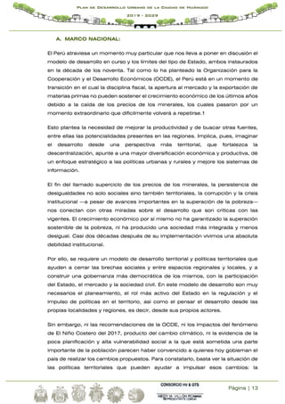 Página | 13
Plan de Desarrollo Urbano de la Ciudad de Huánuco
2019 - 2029
A. MARCO NACIONAL:
El Perú atraviesa un momento muy particular que nos lleva a poner en discusión el
modelo de desarrollo en curso y los límites del tipo de Estado, ambos instaurados
en la década de los noventa. Tal como lo ha planteado la Organización para la
Cooperación y el Desarrollo Económicos (OCDE), el Perú está en un momento de
transición en el cual la disciplina fiscal, la apertura al mercado y la exportación de
materias primas no pueden sostener el crecimiento económico de los últimos años
debido a la caída de los precios de los minerales, los cuales pasaron por un
momento extraordinario que difícilmente volverá a repetirse.1
Esto plantea la necesidad de mejorar la productividad y de buscar otras fuentes,
entre ellas las potencialidades presentes en las regiones. Implica, pues, imaginar
el desarrollo desde una perspectiva más territorial, que fortalezca la
descentralización, apunte a una mayor diversificación económica y productiva, dé
un enfoque estratégico a las políticas urbanas y rurales y mejore los sistemas de
información.
El fin del llamado superciclo de los precios de los minerales, la persistencia de
desigualdades no solo sociales sino también territoriales, la corrupción y la crisis
institucional —a pesar de avances importantes en la superación de la pobreza—
nos conectan con otras miradas sobre el desarrollo que son críticas con las
vigentes. El crecimiento económico por sí mismo no ha garantizado la superación
sostenible de la pobreza, ni ha producido una sociedad más integrada y menos
desigual. Casi dos décadas después de su implementación vivimos una absoluta
debilidad institucional.
Por ello, se requiere un modelo de desarrollo territorial y políticas territoriales que
ayuden a cerrar las brechas sociales y entre espacios regionales y locales, y a
construir una gobernanza más democrática de los mismos, con la participación
del Estado, el mercado y la sociedad civil. En este modelo de desarrollo son muy
necesarios el planeamiento, el rol más activo del Estado en la regulación y el
impulso de políticas en el territorio, así como el pensar el desarrollo desde las
propias localidades y regiones, es decir, desde sus propios actores.
Sin embargo, ni las recomendaciones de la OCDE, ni los impactos del fenómeno
de El Niño Costero del 2017, producto del cambio climático, ni la evidencia de la
poca planificación y alta vulnerabilidad social a la que está sometida una parte
importante de la población parecen haber convencido a quienes hoy gobiernan el
país de realizar los cambios propuestos. Para constatarlo, basta ver la situación de
las políticas territoriales que pueden ayudar a impulsar esos cambios: la
 