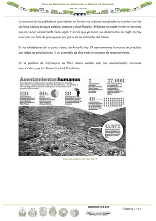 Página | 151
Plan de Desarrollo Urbano de la Ciudad de Huánuco
2019 - 2029
La mayoría de los pobladores que habitan en los barrios urbanos marginales no cuentan con los
servicios básicos de agua potable, desagüe y electrificación. El Estado no puede invertir en terrenos
que no tienen saneamiento físico legal. Y en los que ya tienen sus documentos en regla no hay
inversión por falta de presupuesto por parte de las entidades del Estado.
En los alrededores de la zona urbana de Amarilis hay 39 asentamientos humanos reconocidos
con todas las ampliaciones. Y un promedio de diez están en proceso de reconocimiento.
En la periferie de Cayhuayna en Pillco Marca existen solo dos asentamientos humanos
reconocidos, que son Kawachi y José Varallanos.
Fuente: Diario Correo 2015
 