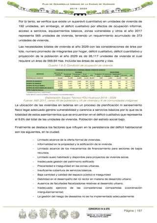 Página | 167
Plan de Desarrollo Urbano de la Ciudad de Huánuco
2019 - 2029
Por lo tanto, se verifica que existe un superávit cuantitativo en unidades de vivienda de
192 unidades, sin embargo, el déficit cualitativo por efectos de ocupación informal,
acceso a servicios, equipamientos básicos, zonas vulnerables y otros al año 2017
representa 565 unidades de vivienda, teniendo un requerimiento acumulado de 373
unidades de vivienda.
Las necesidades totales de vivienda al año 2029 con las consideraciones de área por
lote, numero promedio de integrantes por hogar, déficit cualitativo, déficit cuantitativo y
proyección de la población al año 2029 es de 26,117 unidades de vivienda el cual
requiere un área de 569.84 Has. Incluida las áreas de aporte y vías.
Cuadro 1.6-3: Condición de ocupación de vivienda
Elaboración: Equipo Técnico PDU Huánuco 2019 - 2029
Fuente: INEI 2017, censo XII de población y VII de vivienda y III de comunidades indígenas
La ubicación de las viviendas en laderas sin un proceso de planificación ni saneamiento
físico legal adecuado genera vulnerabilidad y carencia a servicios básicos por lo que es la
totalidad de estos asentamientos que se encuentran en el déficit cualitativo que representa
el 9.6% del total de las unidades de vivienda. Población del estrato social bajo.
Finalmente se destaca los factores que influyen en la persistencia del déficit habitacional
son los siguientes, en la ciudad.
 Limitado alcance de la oferta formal de viviendas.
 Informalidad en la propiedad y la edificación de la vivienda.
 Limitado alcance de los mecanismos de financiamiento para sectores de bajos
recursos.
 Limitado suelo habilitado y disponible para proyectos de vivienda social.
 Inadecuada gestión del patrimonio edificado
 Precariedad e inseguridad en las zonas urbanas.
 Insuficiente cobertura de servicios básicos.
 Baja cantidad y calidad del espacio público e inseguridad
 Debilidad en el desempeño del rol rector en materia de desarrollo urbano.
 Ausencia de facultades fiscalizadoras relativas al desarrollo urbano.
 Inadecuado ejercicio de las competencias compartidas (coordinación
intergubernamental)
 La gestión del riesgo de desastres no se ha implementado adecuadamente
 