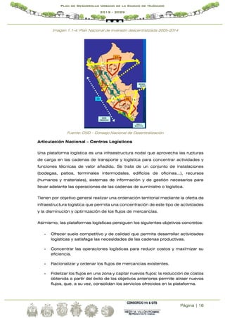 Página | 16
Plan de Desarrollo Urbano de la Ciudad de Huánuco
2019 - 2029
Imagen 1.1-4: Plan Nacional de inversión descentralizada 2005-2014
Fuente: CND – Consejo Nacional de Desentralización
Articulación Nacional – Centros Logísticos
Una plataforma logística es una infraestructura nodal que aprovecha las rupturas
de carga en las cadenas de transporte y logística para concentrar actividades y
funciones técnicas de valor añadido. Se trata de un conjunto de instalaciones
(bodegas, patios, terminales intermodales, edificios de oficinas…), recursos
(humanos y materiales), sistemas de información y de gestión necesarios para
llevar adelante las operaciones de las cadenas de suministro o logística.
Tienen por objetivo general realizar una ordenación territorial mediante la oferta de
infraestructura logística que permita una concentración de este tipo de actividades
y la disminución y optimización de los flujos de mercancías.
Asimismo, las plataformas logísticas persiguen los siguientes objetivos concretos:
- Ofrecer suelo competitivo y de calidad que permita desarrollar actividades
logísticas y satisfaga las necesidades de las cadenas productivas.
- Concentrar las operaciones logísticas para reducir costos y maximizar su
eficiencia.
- Racionalizar y ordenar los flujos de mercancías existentes.
- Fidelizar los flujos en una zona y captar nuevos flujos: la reducción de costos
obtenida a partir del éxito de los objetivos anteriores permite atraer nuevos
flujos, que, a su vez, consolidan los servicios ofrecidos en la plataforma.
 