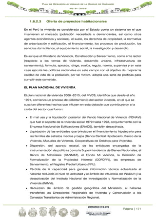 Página | 171
Plan de Desarrollo Urbano de la Ciudad de Huánuco
2019 - 2029
1.6.2.3 Oferta de proyectos habitacionales
En el Perú la vivienda es considerada por el Estado como un sistema en el que
intervienen el mercado (población necesitada o demandantes, así como otros
agentes económicos y sociales), el suelo, los derechos de propiedad, la normativa
de urbanización y edificación, el financiamiento, los procesos de producción, los
servicios domiciliarios, el equipamiento social, la investigación y desarrollo.
Es así que el Ministerio de Vivienda, Construcción y Saneamiento, como ente rector
(respecto a los temas de vivienda, desarrollo urbano, infraestructura de
saneamiento), formula, aprueba, dirige, evalúa, regula, norma, supervisa y en este
caso ejecuta las políticas nacionales en este campo con el objetivo de mejorar la
calidad de vida de la población, por tal motivo, adopta una serie de políticas para
cumplir este cometido.
EL PLAN NACIONAL DE VIVIENDA.
El plan nacional de vivienda 2006 -2015, del MVCS, identifica que desde el año
1991, comienza un proceso de debilitamiento del sector vivienda, en el que se
suscitan diferentes hechos que influyen en esta debacle que contribuyeron a la
caída del sector que fueron:
 El mal uso y la liquidación posterior del Fondo Nacional de Vivienda (FONAVI)
que fuel el soporte de la vivienda social 1979 hasta 1992, conjuntamente con la
Empresa Nacional de Edificaciones (ENACE), también desactivada.
 Liquidación de las entidades que brindaban el financiamiento hipotecario para
las familias de estratos medios y bajos (Banco Central Hipotecario, Banco de la
Vivienda, Mutuales de Vivienda, Cooperativas de Créditos para Vivienda).
 Dispersión, del aparato estatal, de las entidades encargadas de la
instrumentación de políticas como la Superintendencia de Bienes Nacionales, el
Banco de Materiales (BANMAT), el Fondo Mi vivienda, la Comisión de
Formalización de la Propiedad Informal (COFOPRI), las empresas de
Saneamiento, el Registro Predial Urbano (RPU).
 Pérdida de la capacidad para generar información técnica actualizada al
haberse reducido el nivel de actividad y el ámbito de influencia del INADUR y la
desactivación del Instituto Nacional de Investigación y Normalización de la
Vivienda (ININVI).
 Reducción del ámbito de gestión geográfica del Ministerio, al haberse
transferido las Direcciones Regionales de Vivienda y Construcción a los
Consejos Transitorios de Administración Regional.
 