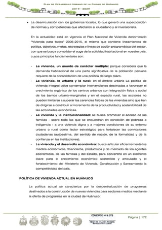 Página | 172
Plan de Desarrollo Urbano de la Ciudad de Huánuco
2019 - 2029
 La desvinculación con los gobiernos locales, lo que generó una superposición
de normas y competencias que afectaron al ciudadano y al inversionista.
En la actualidad está en vigencia el Plan Nacional de Vivienda denominado
“Vivienda para todos” 2006-2015, el mismo que contiene lineamientos de
política, objetivos, metas, estrategias y líneas de acción programática del sector,
con que se busca consolidar el auge de la actividad habitacional en nuestro país,
cuyos principios fundamentales son:
- La vivienda, un asunto de carácter múltiple: porque considera que la
demanda habitacional de una parte significativa de la población peruana
requiere de la consolidación de una política de largo plazo.
- La vivienda, lo urbano y lo rural: en el ámbito urbano La política de
vivienda integral debe contemplar intervenciones destinadas a favorecer el
crecimiento orgánico de los centros urbanos con integración física y social
de los barrios urbano-marginales y en el espacio rural, las acciones no
pueden limitarse a superar las carencias físicas de las viviendas sino que han
de dirigirse a contribuir al incremento de la productividad y sostenibilidad de
las actividades económicas.
- La vivienda y la institucionalidad: se busca promover el acceso de las
familias - sobre todo las que se encuentran en condición de pobreza o
indigencia - a una vivienda digna y a mejores condiciones de su entorno
urbano o rural como factor estratégico para fortalecer las convicciones
ciudadanas (autoestima, del sentido de nación, de la formalidad y de la
confianza en las instituciones).
- La vivienda y el desarrollo económico: busca articular eficientemente los
medios económicos, financieros, productivos y de mercado de los agentes
económicos, de las familias y del Estado, para convertirlo en un elemento
clave para el crecimiento económico sostenible y articulado y el
fortalecimiento del Ministerio de Vivienda, Construcción y Saneamiento la
competitividad del país.
POLÍTICA DE VIVIENDA ACTUAL EN HUÁNUCO
La política actual se caracteriza por la descentralización de programas
destinados a la construcción de nuevas viviendas para sectores medios mediante
la oferta de programas en la ciudad de Huánuco:
 
