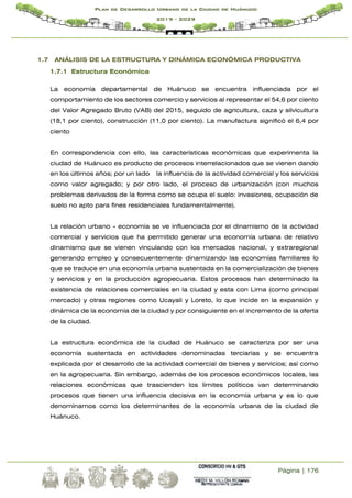 Página | 176
Plan de Desarrollo Urbano de la Ciudad de Huánuco
2019 - 2029
1.7 ANÁLISIS DE LA ESTRUCTURA Y DINÁMICA ECONÓMICA PRODUCTIVA
1.7.1 Estructura Económica
La economía departamental de Huánuco se encuentra influenciada por el
comportamiento de los sectores comercio y servicios al representar el 54,6 por ciento
del Valor Agregado Bruto (VAB) del 2015, seguido de agricultura, caza y silvicultura
(18,1 por ciento), construcción (11,0 por ciento). La manufactura significó el 6,4 por
ciento
En correspondencia con ello, las características económicas que experimenta la
ciudad de Huánuco es producto de procesos interrelacionados que se vienen dando
en los últimos años; por un lado la influencia de la actividad comercial y los servicios
como valor agregado; y por otro lado, el proceso de urbanización (con muchos
problemas derivados de la forma como se ocupa el suelo: invasiones, ocupación de
suelo no apto para fines residenciales fundamentalmente).
La relación urbano - economía se ve influenciada por el dinamismo de la actividad
comercial y servicios que ha permitido generar una economía urbana de relativo
dinamismo que se vienen vinculando con los mercados nacional, y extraregional
generando empleo y consecuentemente dinamizando las economías familiares lo
que se traduce en una economía urbana sustentada en la comercialización de bienes
y servicios y en la producción agropecuaria. Estos procesos han determinado la
existencia de relaciones comerciales en la ciudad y esta con Lima (como principal
mercado) y otras regiones como Ucayali y Loreto, lo que incide en la expansión y
dinámica de la economía de la ciudad y por consiguiente en el incremento de la oferta
de la ciudad.
La estructura económica de la ciudad de Huánuco se caracteriza por ser una
economía sustentada en actividades denominadas terciarias y se encuentra
explicada por el desarrollo de la actividad comercial de bienes y servicios; así como
en la agropecuaria. Sin embargo, además de los procesos económicos locales, las
relaciones económicas que trascienden los límites políticos van determinando
procesos que tienen una influencia decisiva en la economía urbana y es lo que
denominamos como los determinantes de la economía urbana de la ciudad de
Huánuco.
 