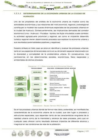 Página | 177
Plan de Desarrollo Urbano de la Ciudad de Huánuco
2019 - 2029
1.7.1.1 DETERMINANTES DE LA ECONOMÍA URBANA DE LA CIUDAD DE
HUÁNUCO:
Uno de los propósitos del análisis de la economía urbana es mostrar como las
actividades económicas y sus relaciones del nivel provincial, regional y extraregional
contribuyen a modelar las nuevas dinámicas espaciales de los procesos urbanos en
la ciudad de Huánuco. Consecuentemente, las implicancias derivadas del corredor
económico Lima – Huánuco – Pucallpa – Iquitos; los flujos vinculados a este corredor;
la actividad agropecuaria provincial y regional; así como el incipiente desarrollo
turístico regional vienen determinando procesos que explican la economía urbana y
sus resultados (externalidades positivas y negativas)
Nuestro énfasis en todo caso se sitúa en identificar y evaluar los procesos urbanos;
tanto en sus aspectos dimensionales como en su dimensión espacial relacionado con
la diversidad y complejidad de la problemática urbana. En consecuencia, nos
centraremos en los determinantes sociales, económicos, físico espaciales y
ambientales de dichos procesos.
Esquema 1.7-1: Determinantes de la Economía Urbana
Elaboración: Equipo Técnico PDU Huánuco
Es en los procesos urbanos donde de forma más clara y extendida, se manifiesta las
características de la economía urbana de la ciudad, que dan lugar a procesos y
estructuras espaciales, que dependen tanto de las características singulares de la
realidad urbana como de la intensidad y alcance de tales procesos, pero que en
cualquier caso ofrecen como resultado diversos impactos de diferente alcance y
magnitud en las condiciones de vida de la población.
 
