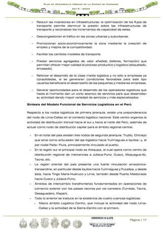 Página | 17
Plan de Desarrollo Urbano de la Ciudad de Huánuco
2019 - 2029
- Reducir las inversiones en infraestructuras: la optimización de los flujos de
transporte permite disminuir la presión sobre las infraestructuras de
transporte y racionalizar los incrementos de capacidad de estas.
- Descongestionan el tráfico en las zonas urbanas y suburbanas.
- Promocionan socio-económicamente la zona mediante la creación de
empleo y mejora de la competitividad.
- Facilitar los cambios modales de transporte.
- Prestar servicios agregados de valor añadido (talleres, formación) que
permitan ofrecer mejor calidad al proceso productivo y logístico (etiquetado,
envasado).
- Reforzar el desarrollo de la clase media logística y no sólo a empresas ya
consolidadas, si se generaran condiciones favorables para este tipo
usuarios beneficiaría el desempeño de las pequeñas y medianas empresas.
- Generar oportunidades para el desarrollo de los operadores logísticos que
hasta el momento dan un corto abanico de servicios para que desarrollan
su actividad dando mayor variedad de servicios y más especializados.
Síntesis del Modelo Funcional de Servicios Logísticos en el Perú
Respecto a los nodos logísticos de primera jerarquía, existe una preponderancia
del nodo de Lima-Callao en el contexto logístico nacional. Este centro organiza la
actividad de distribución troncal hacia el sur y hacia el norte del Perú, además de
actuar como nodo de distribución capilar para el ámbito regional central.
- En el norte del país existen tres nodos de segunda jerarquía: Trujillo, Chiclayo
que sirve como articulador del eje logístico hacia Yurimaguas e Iquitos- y, el
par nodal Paita- Piura, principalmente vinculado al puerto.
- En la región sur el principal nodo es Arequipa, el cual opera como centro de
distribución regional de mercancías a Juliaca-Puno, Cusco, Moquegua-Ilo,
Tacna, etc.
- La región oriental del país presenta una fuerte vinculación amazónica-
transandina, en particular desde Iquitos hacia Yurimaguas y Pucallpa, y desde
ésta, hacia Tingo María-Huánuco y Lima; también desde Puerto Maldonado
hacia Cusco y Juliaca-Puno.
- Ámbitos de intercambio transfronterizo fundamentados en operaciones de
comercio exterior con los países vecinos por vía carretera (Tumbes, Tacna,
Desaguadero, Iñapari).
- Todo lo anterior se traduce en la existencia de cuatro cuencas logísticas:
o Macro ámbito Logístico Centro, que incluye la actividad del nodo Lima-
Callao y la actividad de la Sierra-Centro con el primero.
 