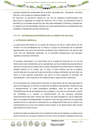 Página | 179
Plan de Desarrollo Urbano de la Ciudad de Huánuco
2019 - 2029
mayores problemas ambientales de la ciudad, derivados del: transporte, comercio
informal, mal manejo de residuos sólidos, etc.
En resumen, la economía urbana es uno de los aspectos fundamentales que
estructuran y organizan la ciudad de Huánuco. Por lo tanto, los elementos clave a
identificar en el análisis económico son las potencialidades, limitantes y problemas,
en relación con las actividades urbanas y en cada caso teniendo en consideración las
variables e indicadores que las caracterizan.
1.7.1.2 ACTIVIDADES ECONÓMICAS EN EL ÁMBITO DE ESTUDIO:
A. ACTIVIDAD AGRÍCOLA:
La agricultura periurbana en la ciudad de Huánuco se lleva a cabo dentro de los
límites o en los alrededores de la misma e incluye los productos de la actividad
agropecuaria, así como los servicios ecológicos que proporcionan. Se estima que
unos 75% de habitantes participan en la actividad agropecuaria que generan
ingresos y producen alimentos.
El proceso urbanizador y el crecimiento de la ciudad de Huánuco es uno de los
fenómenos más importantes que la caracterizan, por las implicancias que de ella se
derivan en la estructura urbana de la ciudad. Derivado de la conformación urbana es
posible advertir en la ciudad, por un lado, el área urbana; que es el espacio
conformado por la ciudad de Huánuco (ámbito contiguo edificado); por otro lado, se
tiene la zona agrícola productiva; así como la zona agrícola en proceso de
consolidación, cuyo impacto en la ciudad ha sido y sigue siendo importante.
En los procesos de ordenamiento territorial, el tratamiento de los usos agrícolas ha
sido muy tangencial, en cambio, la atención se dedica a las grandes infraestructuras
y equipamientos. El nuevo paradigma ecológico, sitúa en primer plano las
interrelaciones de las actividades en las ciudades, y con ello ha contribuido a poner
de manifiesto y a explicar la transformación de los recursos naturales
particularmente del suelo. Dentro del marco de este paradigma y de su desarrollo
bajo el concepto de sostenibilidad, la relación entre los usos urbanos y los agrícolas
aparece como un elemento importante en la configuración física de la ciudad y es
precisamente en la zona de contacto entre ambos, en el denominado valle, donde
esta relación se hace crucial.
Cuando se habla de agricultura en la ciudad de Huánuco se destaca su papel como
sector económico, de igual manera su función como actividad mediadora entre los
 