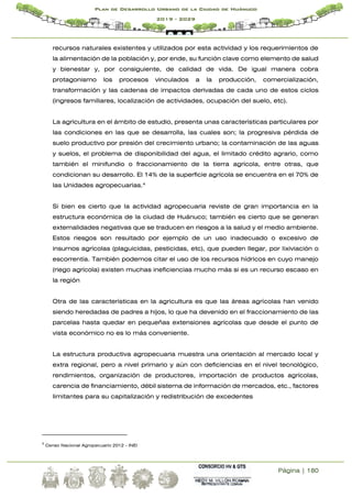 Página | 180
Plan de Desarrollo Urbano de la Ciudad de Huánuco
2019 - 2029
recursos naturales existentes y utilizados por esta actividad y los requerimientos de
la alimentación de la población y, por ende, su función clave como elemento de salud
y bienestar y, por consiguiente, de calidad de vida. De igual manera cobra
protagonismo los procesos vinculados a la producción, comercialización,
transformación y las cadenas de impactos derivadas de cada uno de estos ciclos
(ingresos familiares, localización de actividades, ocupación del suelo, etc).
La agricultura en el ámbito de estudio, presenta unas características particulares por
las condiciones en las que se desarrolla, las cuales son; la progresiva pérdida de
suelo productivo por presión del crecimiento urbano; la contaminación de las aguas
y suelos, el problema de disponibilidad del agua, el limitado crédito agrario, como
también el minifundio o fraccionamiento de la tierra agrícola, entre otras, que
condicionan su desarrollo. El 14% de la superficie agrícola se encuentra en el 70% de
las Unidades agropecuarias.4
Si bien es cierto que la actividad agropecuaria reviste de gran importancia en la
estructura económica de la ciudad de Huánuco; también es cierto que se generan
externalidades negativas que se traducen en riesgos a la salud y el medio ambiente.
Estos riesgos son resultado por ejemplo de un uso inadecuado o excesivo de
insumos agrícolas (plaguicidas, pesticidas, etc), que pueden llegar, por lixiviación o
escorrentía. También podemos citar el uso de los recursos hídricos en cuyo manejo
(riego agrícola) existen muchas ineficiencias mucho más si es un recurso escaso en
la región
Otra de las características en la agricultura es que las áreas agrícolas han venido
siendo heredadas de padres a hijos, lo que ha devenido en el fraccionamiento de las
parcelas hasta quedar en pequeñas extensiones agrícolas que desde el punto de
vista económico no es lo más conveniente.
La estructura productiva agropecuaria muestra una orientación al mercado local y
extra regional, pero a nivel primario y aún con deficiencias en el nivel tecnológico,
rendimientos, organización de productores, importación de productos agrícolas,
carencia de financiamiento, débil sistema de información de mercados, etc., factores
limitantes para su capitalización y redistribución de excedentes
4
Censo Nacional Agropecuario 2012 - INEI
 