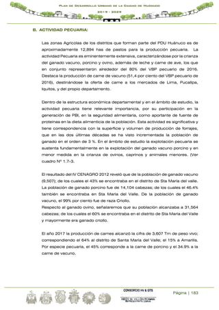 Página | 183
Plan de Desarrollo Urbano de la Ciudad de Huánuco
2019 - 2029
B. ACTIVIDAD PECUARIA:
Las zonas Agrícolas de los distritos que forman parte del PDU Huánuco es de
aproximadamente 12,894 has de pastos para la producción pecuaria. La
actividad Pecuaria es eminentemente extensiva, caracterizándose por la crianza
del ganado vacuno, porcino y ovino, además de leche y carne de ave, los que
en conjunto representaron alrededor del 80% del VBP pecuario de 2016.
Destaca la producción de carne de vacuno (51,4 por ciento del VBP pecuario de
2016), destinándose la oferta de carne a los mercados de Lima, Pucallpa,
Iquitos, y del propio departamento.
Dentro de la estructura económica departamental y en el ámbito de estudio, la
actividad pecuaria tiene relevante importancia, por su participación en la
generación de PBI, en la seguridad alimentaria, como aportante de fuente de
proteínas en la dieta alimenticia de la población. Esta actividad es significativa y
tiene correspondencia con la superficie y volumen de producción de forrajes,
que en las dos últimas décadas se ha visto incrementada la población de
ganado en el orden de 3 %. En el ámbito de estudio la explotación pecuaria se
sustenta fundamentalmente en la explotación del ganado vacuno porcino y en
menor medida en la crianza de ovinos, caprinos y animales menores. (Ver
cuadro Nº 1.7-3.
El resultado del IV CENAGRO 2012 reveló que de la población de ganado vacuno
(9,507); de los cuales el 43% se encontraba en el distrito de Sta María del valle.
La población de ganado porcino fue de 14,104 cabezas; de los cuales el 46.4%
también se encontraba en Sta María del Valle. De la población de ganado
vacuno, el 99% por ciento fue de raza Criollo.
Respecto al ganado ovino, señalaremos que su población alcanzaba a 31,564
cabezas; de los cuales el 60% se encontraba en el distrito de Sta María del Valle
y mayormente era ganado criollo.
El año 2017 la producción de carnes alcanzó la cifra de 3,607 Tm de peso vivo;
correspondiendo el 64% al distrito de Santa María del Valle; el 15% a Amarilis.
Por especie pecuaria, el 45% corresponde a la carne de porcino y el 34.9% a la
carne de vacuno.
 