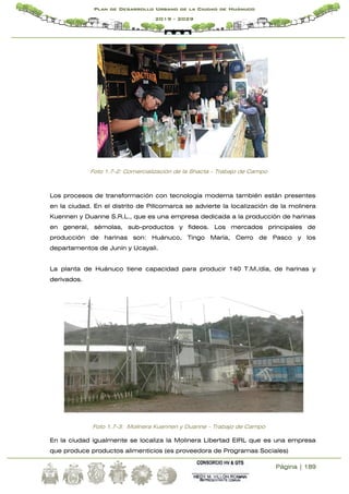 Página | 189
Plan de Desarrollo Urbano de la Ciudad de Huánuco
2019 - 2029
Foto 1.7-2: Comercialización de la Shacta - Trabajo de Campo
Los procesos de transformación con tecnología moderna también están presentes
en la ciudad. En el distrito de Pillcomarca se advierte la localización de la molinera
Kuennen y Duanne S.R.L., que es una empresa dedicada a la producción de harinas
en general, sémolas, sub-productos y fideos. Los mercados principales de
producción de harinas son: Huánuco, Tingo María, Cerro de Pasco y los
departamentos de Junín y Ucayali.
La planta de Huánuco tiene capacidad para producir 140 T.M./día, de harinas y
derivados.
Foto 1.7-3: Molinera Kuennen y Duanne - Trabajo de Campo
En la ciudad igualmente se localiza la Molinera Libertad EIRL que es una empresa
que produce productos alimenticios (es proveedora de Programas Sociales)
 