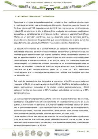 Página | 190
Plan de Desarrollo Urbano de la Ciudad de Huánuco
2019 - 2029
E. ACTIVIDAD COMERCIAL Y SERVICIOS.
Constituye la principal actividad económica y no solamente a nivel local; sino también
a nivel departamental. Las actividades de Comercio y Servicios, que significaron el
54,6 por ciento del VAB departamental de 2015, han mantenido su contribución de
más de 50 por ciento en la última década. Este resultado, se explica por su ubicación
geográfica, al constituirse las provincias de Ambo, Huánuco y Leoncio Prado (Tingo
María) en un corredor económico, que se desarrolla sobre la carretera central,
sirviendo como tránsito de los productos que se comercializan en la zona sur de los
departamentos de Ucayali, San Martín y Huánuco con destino hacia Lima.
La estructura económica de la ciudad de Huánuco descansa fundamentalmente en
actividades terciarias; es decir en las actividades del comercio y de los servicios; las
mismas que se desarrollan en dos niveles: comercio formal y el comercio informal ya
sea en establecimientos o en la vía pública que en este último caso corresponde
principalmente al comercio informal, y, en ambos casos con diferentes niveles de
desarrollo pero con problemas similares derivados de las actividades que en ellas se
realizan. La actividad comercial en la ciudad según el último Censo Económico se
realizaba en 4,490 establecimientos (60%) de un total de 7,472; orientados
principalmente a la comercialización de abarrotes, bebidas, combustibles, artículos
de ferretería, etc).
Del total de establecimientos dedicados al comercio, el 64.5% se encontraba en
Huánuco; el 10.4% en Amarilis y solamente el 0.7% en Sta María del Valle. A la fecha,
según estimaciones realizadas en la ciudad existen aproximadamente 16,000
establecimientos; de los cuales el 60% % realizan actividades comerciales y el 35%
servicios diversos.
La actividad comercial presenta una oferta comercial diversa de bienes y de servicios,
destacando indudablemente el comercio tanto en establecimientos como en la vía
pública. En el caso de los servicios, el número de establecimientos alcanzó en dicho
año a aproximadamente 677 que representaba el 26 % del total de establecimientos
económicos (hoteles, hostales, alojamientos, restaurantes, instituciones financieras,
instituciones educativas privadas, cabinas de Internet, bazares, etc).
De la sistematización del padrón de licencias de las Municipalidades involucradas
(con excepción de Sta María del Valle), podemos observar que el 51.59% de los
establecimientos tienen como giro del negocio actividades comerciales; mientras que
los servicios constituyeron el 37.58%
 