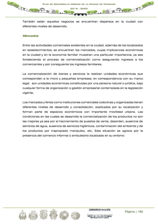 Página | 192
Plan de Desarrollo Urbano de la Ciudad de Huánuco
2019 - 2029
También están aquellos negocios se encuentran dispersos en la ciudad con
diferentes niveles de desarrollo.
Mercados
Entre las actividades comerciales existentes en la ciudad, además de los localizados
en establecimientos; se encuentran los mercados, cuyas implicancias económicas
en la ciudad y en la economía familiar muestran una particular importancia; ya sea
fortaleciendo el proceso de comercialización como asegurando ingresos a los
comerciantes y por consiguiente los ingresos familiares.
La comercialización de bienes y servicios la realizan unidades económicas que
corresponden a la micro y pequeñas empresas; en correspondencia con su marco
legal son unidades económicas constituidas por una persona natural o jurídica, bajo
cualquier forma de organización o gestión empresarial contemplada en la legislación
vigente,
Los mercados y ferias como instituciones comerciales colectivas y organizadas tienen
diferentes niveles de desarrollo y consolidación, explicados por su localización y
forman parte de espacios económicos con importante movilidad urbana. Las
condiciones en las cuales se desarrolla la comercialización de los productos no son
las mejores ya sea por el hacinamiento de puestos de venta, desorden, ausencia de
servicios de agua, ausencia de servicios higiénicos, contaminación del ambiente y de
los productos por inapropiado manipuleo, etc. Esta situación se agrava por la
presencia del comercio informal o ambulatorio localizado en su entorno
 