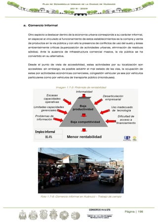 Página | 198
Plan de Desarrollo Urbano de la Ciudad de Huánuco
2019 - 2029
a. Comercio Informal
Otro aspecto a destacar dentro de la economía urbana corresponde a su carácter informal,
en especial al vinculado al funcionamiento de estos establecimientos es la compra y venta
de productos en la vía pública y con ello la presencia de conflictos de uso del suelo y áreas
ambientalmente críticas (superposición de actividades urbanas, eliminación de residuos
sólidos). Ante la ausencia de infraestructura comercial masiva, la vía pública se ha
convertido en su alternativa.
Desde el punto de vista de accesibilidad, estas actividades por su localización son
accesibles: sin embargo, es posible advertir el mal estado de las vías, la ocupación de
estas por actividades económicas comerciales, congestión vehicular ya sea por vehículos
particulares como por vehículos de transporte público (microbuses).
Imagen 1.7-5: Pirámide de rentabilidad
Foto 1.7-6: Comercio informal en Huánuco - Trabajo de campo
EmpleoInformal
86.4%
 