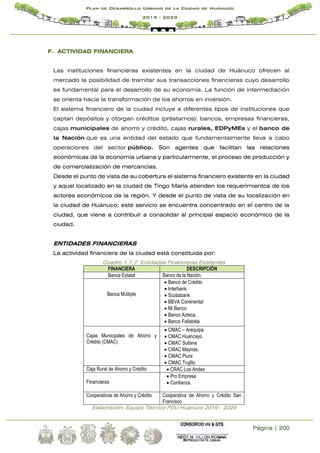 Página | 200
Plan de Desarrollo Urbano de la Ciudad de Huánuco
2019 - 2029
F. ACTIVIDAD FINANCIERA
Las instituciones financieras existentes en la ciudad de Huánuco ofrecen al
mercado la posibilidad de tramitar sus transacciones financieras cuyo desarrollo
es fundamental para el desarrollo de su economía. La función de intermediación
se orienta hacia la transformación de los ahorros en inversión.
El sistema financiero de la ciudad incluye a diferentes tipos de instituciones que
captan depósitos y otorgan créditos (préstamos): bancos, empresas financieras,
cajas municipales de ahorro y crédito, cajas rurales, EDPyMEs y el banco de
la Nación que es una entidad del estado que fundamentalmente lleva a cabo
operaciones del sector público. Son agentes que facilitan las relaciones
económicas de la economía urbana y particularmente, el proceso de producción y
de comercialización de mercancías.
Desde el punto de vista de su cobertura el sistema financiero existente en la ciudad
y aquel localizado en la ciudad de Tingo María atienden los requerimientos de los
actores económicos de la región. Y desde el punto de vista de su localización en
la ciudad de Huánuco; este servicio se encuentra concentrado en el centro de la
ciudad, que viene a contribuir a consolidar al principal espacio económico de la
ciudad.
ENTIDADES FINANCIERAS
La actividad financiera de la ciudad está constituida por:
Cuadro 1.7-7: Entidades Financieras Existentes
FINANCIERA DESCRIPCIÓN
Banca Estatal Banco de la Nación.
Banca Múltiple
 Banco de Crédito
 Interbank
 Scotiabank
 BBVA Continental
 Mi Banco
 Banco Azteca.
 Banco Fallabela
Cajas Municipales de Ahorro y
Crédito (CMAC)
 CMAC – Arequipa.
 CMAC Huancayo
 CMAC Sullana
 CMAC Maynas.
 CMAC Piura
 CMAC Trujillo
Caja Rural de Ahorro y Crédito  CRAC Los Andes
Financieras
 Pro Empresa
 Confianza.
Cooperativas de Ahorro y Crédito Cooperativa de Ahorro y Crédito San
Francisco
Elaboración: Equipo Técnico PDU Huánuco 2019 - 2029
 