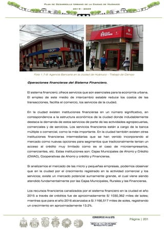 Página | 201
Plan de Desarrollo Urbano de la Ciudad de Huánuco
2019 - 2029
Foto 1.7-8: Agencia Bancaria en la ciudad de Huánuco - Trabajo de Campo
Operaciones financieras del Sistema Financiero.
El sistema financiero; ofrece servicios que son esenciales para la economía urbana.
El empleo de este medio de intercambio estable reduce los costos de las
transacciones, facilita el comercio, los servicios de la ciudad.
En la ciudad existen instituciones financieras en un número significativo, en
correspondencia a la estructura económica de la ciudad donde indudablemente
destaca la demanda de estos servicios de parte de las actividades agropecuarias,
comerciales y de servicios. Los servicios financieros están a cargo de la banca
múltiple o comercial, como la más importante. En la ciudad también existen otras
instituciones financieras intermediarias que se han venido incorporando al
mercado como nuevas opciones para segmentos que tradicionalmente tenían un
acceso al crédito muy limitado como es el caso de microempresarios,
comerciantes, etc. Estas instituciones son: Cajas Municipales de Ahorro y Crédito
(CMAC), Cooperativas de Ahorro y crédito y Financieras.
Si analizamos el mercado de las micro y pequeñas empresas, podemos observar
que en la ciudad por el crecimiento registrado en la actividad comercial y los
servicios; existe un mercado potencial sumamente grande, el cual viene siendo
atendido fundamentalmente por las Cajas Municipales, Rurales y las Financieras.
Los recursos financieros canalizados por el sistema financiero en la ciudad el año
2015 a través de créditos fue de aproximadamente S/ 1030,362 miles de soles;
mientras que para el año 2016 alcanzaba a S/.1166,517 miles de soles, registrando
un crecimiento en aproximadamente 13.2%.
 