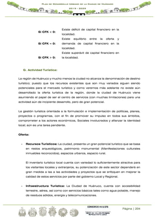 Página | 204
Plan de Desarrollo Urbano de la Ciudad de Huánuco
2019 - 2029
Si CFK < 0:
Existe déficit de capital financiero en la
localidad.
Si CFK = 0:
Existe equilibrio entre la oferta y
demanda de capital financiero en la
localidad.
Si CFK > 0:
Existe superávit de capital financiero en
la localidad.
G. Actividad Turística:
La región de Huánuco y mucho menos la ciudad no alcanza la denominación de destino
turístico; puesto que los recursos existentes que son muy variados siguen siendo
potenciales para el mercado turístico y como veremos más adelante no existe aún
desarrollado la oferta turística de la región, donde la ciudad de Huánuco viene
asumiendo el papel de ser el centro de servicios (con muchas limitaciones) para una
actividad aún de incipiente desarrollo, pero de gran potencial.
La gestión turística orientada a la formulación e implementación de políticas, planes,
proyectos o programas, con el fin de promover su impulso en todos sus ámbitos,
comprometer a los actores económicos, Sociales involucrados y afianzar la identidad
local; aún es una tarea pendiente.
Oferta:
- Recursos Turísticos: La ciudad, presenta un gran potencial turístico que se basa
en restos arqueológicos, patrimonio monumental (Manifestaciones culturales
inmuebles reconocidos), espacios urbanos, espacio rural.
El inventario turístico local cuenta con variedad lo suficientemente atractiva para
los visitantes locales y extranjeros, su potenciación de este sector dependerá en
gran medida a las a las actividades y proyectos que se enfoquen en mejorar la
calidad de estos servicios por parte del gobierno Local y Regional.
- Infraestructura Turística: La Ciudad de Huánuco, cuenta con accesibilidad
terrestre, aérea, así como con servicios básicos tales como agua potable, manejo
de residuos sólidos, energía y telecomunicaciones.
 