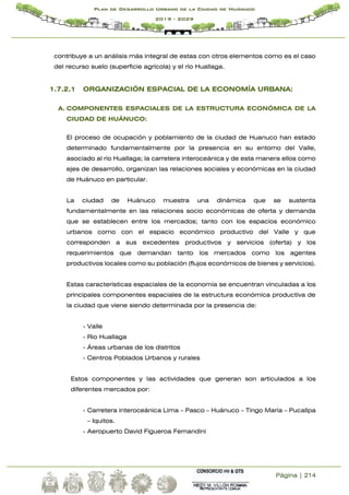 Página | 214
Plan de Desarrollo Urbano de la Ciudad de Huánuco
2019 - 2029
contribuye a un análisis más integral de estas con otros elementos como es el caso
del recurso suelo (superficie agrícola) y el río Huallaga.
1.7.2.1 ORGANIZACIÓN ESPACIAL DE LA ECONOMÍA URBANA:
A. COMPONENTES ESPACIALES DE LA ESTRUCTURA ECONÓMICA DE LA
CIUDAD DE HUÁNUCO:
El proceso de ocupación y poblamiento de la ciudad de Huanuco han estado
determinado fundamentalmente por la presencia en su entorno del Valle,
asociado al río Huallaga; la carretera interoceánica y de esta manera ellos como
ejes de desarrollo, organizan las relaciones sociales y económicas en la ciudad
de Huánuco en particular.
La ciudad de Huánuco muestra una dinámica que se sustenta
fundamentalmente en las relaciones socio económicas de oferta y demanda
que se establecen entre los mercados; tanto con los espacios económico
urbanos como con el espacio económico productivo del Valle y que
corresponden a sus excedentes productivos y servicios (oferta) y los
requerimientos que demandan tanto los mercados como los agentes
productivos locales como su población (flujos económicos de bienes y servicios).
Estas características espaciales de la economía se encuentran vinculadas a los
principales componentes espaciales de la estructura económica productiva de
la ciudad que viene siendo determinada por la presencia de:
- Valle
- Rio Huallaga
- Áreas urbanas de los distritos
- Centros Poblados Urbanos y rurales
Estos componentes y las actividades que generan son articulados a los
diferentes mercados por:
- Carretera interoceánica Lima – Pasco – Huánuco – Tingo María – Pucallpa
– Iquitos.
- Aeropuerto David Figueroa Fernandini
 