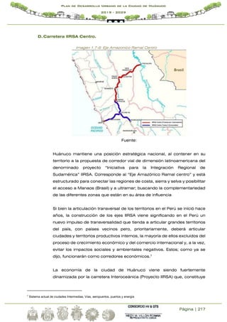 Página | 217
Plan de Desarrollo Urbano de la Ciudad de Huánuco
2019 - 2029
D. Carretera IIRSA Centro.
Imagen 1.7-6: Eje Amazonico Ramal Centro
Fuente:
Huánuco mantiene una posición estratégica nacional, al contener en su
territorio a la propuesta de corredor vial de dimensión latinoamericana del
denominado proyecto “Iniciativa para la Integración Regional de
Sudamérica” IIRSA. Corresponde al “Eje Amazónico Ramal centro” y está
estructurado para conectar las regiones de costa, sierra y selva y posibilitar
el acceso a Manaos (Brasil) y a ultramar; buscando la complementariedad
de las diferentes zonas que están en su área de influencia
Si bien la articulación transversal de los territorios en el Perú se inició hace
años, la construcción de los ejes IIRSA viene significando en el Perú un
nuevo impulso de transversalidad que tienda a articular grandes territorios
del país, con países vecinos pero, prioritariamente, deberá articular
ciudades y territorios productivos internos, la mayoría de ellos excluidos del
proceso de crecimiento económico y del comercio internacional y, a la vez,
evitar los impactos sociales y ambientales negativos. Estos; como ya se
dijo, funcionarán como corredores económicos.7
La economía de la ciudad de Huánuco viene siendo fuertemente
dinamizada por la carretera Interoceánica (Proyecto IIRSA) que, constituye
7
Sistema actual de ciudades Intermedias, Vías, aeropuertos, puertos y energía
 