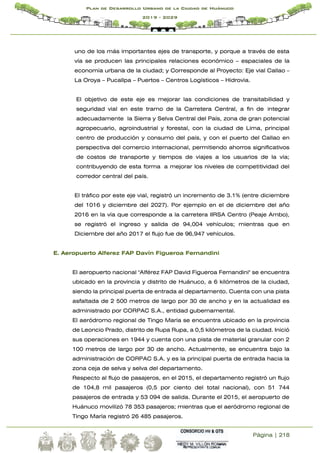 Página | 218
Plan de Desarrollo Urbano de la Ciudad de Huánuco
2019 - 2029
uno de los más importantes ejes de transporte, y porque a través de esta
vía se producen las principales relaciones económico – espaciales de la
economía urbana de la ciudad; y Corresponde al Proyecto: Eje vial Callao –
La Oroya – Pucallpa – Puertos – Centros Logísticos – Hidrovia.
El objetivo de este eje es mejorar las condiciones de transitabilidad y
seguridad vial en este tramo de la Carretera Central, a fin de integrar
adecuadamente la Sierra y Selva Central del País, zona de gran potencial
agropecuario, agroindustrial y forestal, con la ciudad de Lima, principal
centro de producción y consumo del país, y con el puerto del Callao en
perspectiva del comercio internacional, permitiendo ahorros significativos
de costos de transporte y tiempos de viajes a los usuarios de la vía;
contribuyendo de esta forma a mejorar los niveles de competitividad del
corredor central del país.
El tráfico por este eje vial, registró un incremento de 3.1% (entre diciembre
del 1016 y diciembre del 2027). Por ejemplo en el de diciembre del año
2016 en la vía que corresponde a la carretera IIRSA Centro (Peaje Ambo),
se registró el ingreso y salida de 94,004 vehículos; mientras que en
Diciembre del año 2017 el flujo fue de 96,947 vehículos.
E. Aeropuerto Alferez FAP Davín Figueroa Fernandini
El aeropuerto nacional "Alférez FAP David Figueroa Fernandini" se encuentra
ubicado en la provincia y distrito de Huánuco, a 6 kilómetros de la ciudad,
siendo la principal puerta de entrada al departamento. Cuenta con una pista
asfaltada de 2 500 metros de largo por 30 de ancho y en la actualidad es
administrado por CORPAC S.A., entidad gubernamental.
El aeródromo regional de Tingo María se encuentra ubicado en la provincia
de Leoncio Prado, distrito de Rupa Rupa, a 0,5 kilómetros de la ciudad. Inició
sus operaciones en 1944 y cuenta con una pista de material granular con 2
100 metros de largo por 30 de ancho. Actualmente, se encuentra bajo la
administración de CORPAC S.A. y es la principal puerta de entrada hacia la
zona ceja de selva y selva del departamento.
Respecto al flujo de pasajeros, en el 2015, el departamento registró un flujo
de 104,8 mil pasajeros (0,5 por ciento del total nacional), con 51 744
pasajeros de entrada y 53 094 de salida. Durante el 2015, el aeropuerto de
Huánuco movilizó 78 353 pasajeros; mientras que el aeródromo regional de
Tingo María registró 26 485 pasajeros.
 
