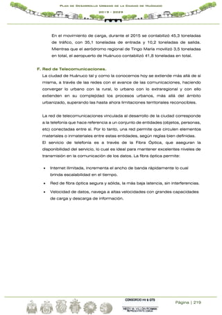 Página | 219
Plan de Desarrollo Urbano de la Ciudad de Huánuco
2019 - 2029
En el movimiento de carga, durante el 2015 se contabilizó 45,3 toneladas
de tráfico, con 35,1 toneladas de entrada y 10,2 toneladas de salida.
Mientras que el aeródromo regional de Tingo María movilizó 3,5 toneladas
en total, el aeropuerto de Huánuco contabilizó 41,8 toneladas en total.
F. Red de Telecomunicaciones.
La ciudad de Huánuco tal y como la conocemos hoy se extiende más allá de sí
misma, a través de las redes con el avance de las comunicaciones, haciendo
converger lo urbano con la rural, lo urbano con lo extraregional y con ello
extienden en su complejidad los procesos urbanos, más allá del ámbito
urbanizado, superando las hasta ahora limitaciones territoriales reconocibles.
La red de telecomunicaciones vinculada al desarrollo de la ciudad corresponde
a la telefonía que hace referencia a un conjunto de entidades (objetos, personas,
etc) conectadas entre sí. Por lo tanto, una red permite que circulen elementos
materiales o inmateriales entre estas entidades, según reglas bien definidas.
El servicio de telefonía es a través de la Fibra Óptica, que aseguran la
disponibilidad del servicio, lo cual es ideal para mantener excelentes niveles de
transmisión en la comunicación de los datos. La fibra óptica permite:
 Internet ilimitada, incrementa el ancho de banda rápidamente lo cual
brinda escalabilidad en el tiempo.
 Red de fibra óptica segura y sólida, la más baja latencia, sin interferencias.
 Velocidad de datos, navega a altas velocidades con grandes capacidades
de carga y descarga de información.
 