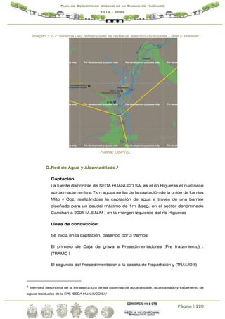 Página | 220
Plan de Desarrollo Urbano de la Ciudad de Huánuco
2019 - 2029
Imagen 1.7-7: Sistema Geo referenciado de redes de telecomunicaciones – Bitel y Movistar
Fuente: OSIPTEL
G.Red de Agua y Alcantarillado.8
Captación
La fuente disponible de SEDA HUÁNUCO SA. es el río Higueras el cual nace
aproximadamente a 7km aguas arriba de la captación de la unión de los ríos
Mito y Coz, realizándose la captación de agua a través de una barraje
diseñado para un caudal máximo de 1m 3/seg. en el sector denominado
Canchan a 2001 M.S.N.M , en la margen izquierdo del río Higueras
Línea de conducción:
Se inicia en la captación, pasando por 3 tramos:
El primero de Caja de grava a Presedimentadores (Pre tratamiento) :
(TRAMO I
El segundo del Presedimentador a la caseta de Repartición y (TRAMO II)
8
Memoria descriptiva de la infraestructura de los sistemas de agua potable, alcantarillado y tratamiento de
aguas residuales de la EPS "SEDA HUANUCO SA"
 