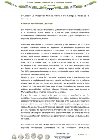 Página | 222
Plan de Desarrollo Urbano de la Ciudad de Huánuco
2019 - 2029
actualidad. La disposición final se realiza al río Huallaga a través de 15
descargas.
I. Espacios Económicos Urbanos:
Los recursos, las actividades urbanas y las relaciones económicas asociadas
a la economía urbana desde el punto de vista espacial determinan
características territoriales particulares en la ciudad y que corresponde a los
espacios económicos urbanos.
Conforme señalamos la actividad comercial y los servicios en la ciudad
muestra diferentes niveles de desarrollo no solamente económico sino
también espacialmente (espacios comerciales). Por un lado tenemos una
fuerte concentración comercial y servicios en el denominado centro de la
ciudad (Gral Prado; Hermilio Valdizan; Jr. Mayro; Jr. Leoncio Prado);
igualmente e pueden identificar ejes comerciales como 28 de Julio; Dos de
Mayo (ambos como parte del área comercial principal de la ciudad);
igualmente la Av. Universitaria (Pillcomarca); 28 de Agosto, Plaza de Armas y
Av. Túpac Amaru (Amarilis) y la av. Libertad en Santa María del Valle.
También están aquellos negocios se encuentran dispersos en la ciudad con
diferentes niveles de desarrollo.
Desde el punto de vista físico espacial, se puede advertir que la estructura
urbana de la ciudad guarda correspondencia con la actividad comercial de la
ciudad que al ser un factor de atracción de población genera flujos
migratorios y por consiguiente da lugar al incremento de la demanda de suelo
urbano, accesibilidad, servicios básicos, vivienda, para cuya gestión la
Municipalidad tiene muchas limitaciones técnicas.
Se puede observar igualmente que un número significativo de los
establecimientos comerciales localizados en estos espacios comerciales
(especialmente los que se encuentran dispersos en la ciudad), corresponden
a emprendimientos informales del nivel de subsistencia que surgen como una
respuesta a la demanda por trabajo de población desempleada, la cual busca
generar ingresos de alguna manera. Por otro lado está, la incapacidad de la
economía urbana para absorber en su totalidad la oferta de mano de obra; y
la escasa calificación de la mano de obra inciden en la baja productividad de
la ciudad.
Espacialmente las actividades económicas han configurado en el tiempo
espacios económicos sustentados en las actividades productivas,
 