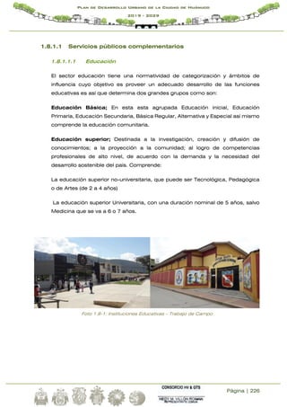 Página | 226
Plan de Desarrollo Urbano de la Ciudad de Huánuco
2019 - 2029
1.8.1.1 Servicios públicos complementarios
1.8.1.1.1 Educación
El sector educación tiene una normatividad de categorización y ámbitos de
influencia cuyo objetivo es proveer un adecuado desarrollo de las funciones
educativas es así que determina dos grandes grupos como son:
Educación Básica; En esta esta agrupada Educación inicial, Educación
Primaria, Educación Secundaria, Básica Regular, Alternativa y Especial así mismo
comprende la educación comunitaria.
Educación superior; Destinada a la investigación, creación y difusión de
conocimientos; a la proyección a la comunidad; al logro de competencias
profesionales de alto nivel, de acuerdo con la demanda y la necesidad del
desarrollo sostenible del país. Comprende:
La educación superior no-universitaria, que puede ser Tecnológica, Pedagógica
o de Artes (de 2 a 4 años)
La educación superior Universitaria, con una duración nominal de 5 años, salvo
Medicina que se va a 6 o 7 años.
Foto 1.8-1: Instituciones Educativas – Trabajo de Campo
 