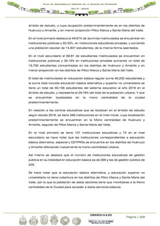 Página | 228
Plan de Desarrollo Urbano de la Ciudad de Huánuco
2019 - 2029
ámbito de estudio, y cuya ocupación predominantemente es en los distritos de
Huánuco y Amarilis, y en menor proporción Pillco Marca y Santa María del Valle.
En el nivel primario destaca el 49.67% de alumnos matriculados se encuentran en
instituciones públicas y 50.33%, en instituciones educativas privadas, y sumando
una población escolar de 14,837 estudiantes, de la misma forma asentados
En el nivel secundario el 69.81 de estudiantes matriculados se encuentran en
instituciones públicas y 30.19% en instituciones privadas sumando un total de
19,700 estudiantes concentrados en los distritos de Huánuco y Amarilis y en
menor proporción en los distritos de Pillco Marca y Santa María del Valle.
El total de matriculados en educación básica regular suma 46,202 estudiantes y
la suma total incluida educación básica alternativa y superior no universitaria se
tiene un total de 60,158 estudiantes del sistema educativo al año 2018 en el
ámbito de estudio, y representa el 29.78% del total de la población urbana. Y que
se encuentran localizados en la mono centralidad de la ciudad
predominantemente.
En relación a los centros educativos que se localizan en el ámbito de estudio
según escale 2018, se tiene 268 instituciones en el nivel inicial, cuya localización
predominantemente se encuentran en la Mono centralidad de Huánuco y
Amarilis, seguido de Pillco Marca y Santa María del Valle.
En el nivel primario se tiene 107 instituciones educativas y 72 en el nivel
secundario se hace notar que las instituciones correspondientes a educación
básica alternativa, especial y CETPROs se encuentra en los distritos de Huánuco
y Amarilis reforzando nuevamente la mono-centralidad urbana.
Así mismo se destaca que el número de instituciones educativas de gestión
pública en su totalidad en educación básica es de 269 y las de gestión pública de
209.
Se hace notar que la educación básica alternativa, y educación superior no
universitaria no tiene cobertura en los distritos de Pillco Marca y Santa María del
Valle, por lo que la población de estos sectores tiene que movilizarse a la Mono
centralidad de la Ciudad para acceder a estos servicios básicos.
 