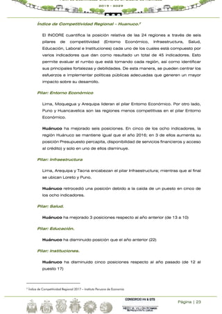 Página | 23
Plan de Desarrollo Urbano de la Ciudad de Huánuco
2019 - 2029
Índice de Competitividad Regional – Huanuco.2
El INCORE cuantifica la posición relativa de las 24 regiones a través de seis
pilares de competitividad (Entorno Económico, Infraestructura, Salud,
Educación, Laboral e Instituciones) cada uno de los cuales está compuesto por
varios indicadores que dan como resultado un total de 45 indicadores. Esto
permite evaluar el rumbo que está tomando cada región, así como identificar
sus principales fortalezas y debilidades. De esta manera, se pueden centrar los
esfuerzos e implementar políticas públicas adecuadas que generen un mayor
impacto sobre su desarrollo.
Pilar: Entorno Económico
Lima, Moquegua y Arequipa lideran el pilar Entorno Económico. Por otro lado,
Puno y Huancavelica son las regiones menos competitivas en el pilar Entorno
Económico.
Huánuco ha mejorado seis posiciones. En cinco de los ocho indicadores, la
región Huánuco se mantiene igual que el año 2016; en 3 de ellos aumenta su
posición Presupuesto percapita, disponibilidad de servicios financieros y acceso
al crédito) y solo en uno de ellos disminuye.
Pilar: Infraestructura
Lima, Arequipa y Tacna encabezan el pilar Infraestructura; mientras que al final
se ubican Loreto y Puno.
Huánuco retrocedió una posición debido a la caída de un puesto en cinco de
los ocho indicadores.
Pilar: Salud.
Huánuco ha mejorado 3 posiciones respecto al año anterior (de 13 a 10)
Pilar: Educación.
Huánuco ha disminuido posición que el año anterior (22)
Pilar: Instituciones.
Huánuco ha disminuido cinco posiciones respecto al año pasado (de 12 al
puesto 17)
2
Índice de Competitividad Regional 2017 – Instituto Peruano de Economía
 
