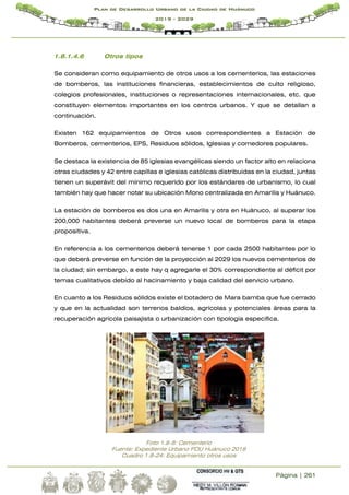 Página | 261
Plan de Desarrollo Urbano de la Ciudad de Huánuco
2019 - 2029
1.8.1.4.6 Otros tipos
Se consideran como equipamiento de otros usos a los cementerios, las estaciones
de bomberos, las instituciones financieras, establecimientos de culto religioso,
colegios profesionales, instituciones o representaciones internacionales, etc. que
constituyen elementos importantes en los centros urbanos. Y que se detallan a
continuación.
Existen 162 equipamientos de Otros usos correspondientes a Estación de
Bomberos, cementerios, EPS, Residuos sólidos, Iglesias y comedores populares.
Se destaca la existencia de 85 iglesias evangélicas siendo un factor alto en relaciona
otras ciudades y 42 entre capillas e iglesias católicas distribuidas en la ciudad, juntas
tienen un superávit del mínimo requerido por los estándares de urbanismo, lo cual
también hay que hacer notar su ubicación Mono centralizada en Amarilis y Huánuco.
La estación de bomberos es dos una en Amarilis y otra en Huánuco, al superar los
200,000 habitantes deberá preverse un nuevo local de bomberos para la etapa
propositiva.
En referencia a los cementerios deberá tenerse 1 por cada 2500 habitantes por lo
que deberá preverse en función de la proyección al 2029 los nuevos cementerios de
la ciudad; sin embargo, a este hay q agregarle el 30% correspondiente al déficit por
temas cualitativos debido al hacinamiento y baja calidad del servicio urbano.
En cuanto a los Residuos sólidos existe el botadero de Mara bamba que fue cerrado
y que en la actualidad son terrenos baldíos, agrícolas y potenciales áreas para la
recuperación agrícola paisajista o urbanización con tipología especifica.
Foto 1.8-8: Cementerio
Fuente: Expediente Urbano PDU Huánuco 2018
Cuadro 1.8-24: Equipamiento otros usos
 