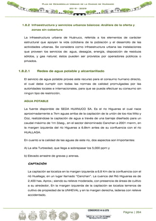 Página | 264
Plan de Desarrollo Urbano de la Ciudad de Huánuco
2019 - 2029
1.8.2 Infraestructura y servicios urbanos básicos: Análisis de la oferta y
zonas sin cobertura
La infraestructura urbana de Huánuco, referida a los elementos de carácter
estructural que apoyan la vida cotidiana de la población y el desarrollo de las
actividades urbanas. Se considera como infraestructura urbana las instalaciones
que proveen los servicios de: agua, desagüe, energía, disposición de residuos
sólidos, y gas natural; éstos pueden ser provistos por operadores públicos o
privados.
1.8.2.1 Redes de agua potable y alcantarillado
El servicio de agua potable provee este recurso para el consumo humano directo,
el cual debe cumplir con todas las normas de calidad promulgadas por las
autoridades locales e internacionales, para que se pueda efectuar su consumo sin
ningún tipo de restricción.
AGUA POTABLE
La fuente disponible de SEDA HUANUCO SA. Es el rio Higueras el cual nace
aproximadamente a 7km aguas arriba de la captación de la unión de los ríos Mito y
Coz, realizándose la captación de agua a través de una barraje diseñado para un
caudal máximo de 1m 3/seg., en el sector denominado Canchan a 2001 msnm, en
la margen izquierda del río Higueras a 6.8km antes de su confluencia con el río
HUALLAGA.
En cuanto a la calidad de las aguas de este rio, dos aspectos son Importantes:
A) La alta Turbiedad, que llega a sobrepasar los 5,000 ppm y
b) Elevado arrastre de gravas y arenas.
CAPTACIÓN
La captación se localiza en la margen izquierda a 6.8 Km de la confluencia con el
rió Huallaga; en un lugar llamado “Canchan”. La cuenca del Rió Higueras es de
2,400 has. Aprox.; siendo su relieve moderada, con presencia de áreas de cultivo
a su alrededor, En la margen izquierda de la captación se localiza terrenos de
cultivo de propiedad de la UNHEVAL y en la margen derecha, laderas con relieve
accidentado.
 