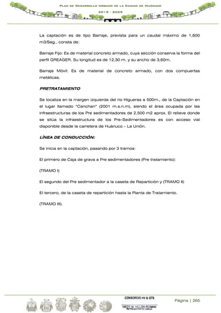 Página | 265
Plan de Desarrollo Urbano de la Ciudad de Huánuco
2019 - 2029
La captación es de tipo Barraje, prevista para un caudal máximo de 1,600
m3/Seg., consta de:
Barraje Fijo: Es de material concreto armado, cuya sección conserva la forma del
perfil GREAGER. Su longitud es de 12,30 m. y su ancho de 3,60m.
Barraje Móvil: Es de material de concreto armado, con dos compuertas
metálicas.
PRETRATAMIENTO
Se localiza en la margen izquierda del rio Higueras a 500m., de la Captación en
el lugar llamado “Canchan” (2001 m.s.n.m), siendo el área ocupada por las
infraestructuras de los Pre sedimentadores de 2,500 m2 aprox. El relieve donde
se sitúa la infraestructura de los Pre-Sedimentadores es con acceso vial
disponible desde la carretera de Huánuco – La Unión.
LÍNEA DE CONDUCCIÓN:
Se inicia en la captación, pasando por 3 tramos:
El primero de Caja de grava a Pre sedimentadores (Pre tratamiento):
(TRAMO I)
El segundo del Pre sedimentador a la caseta de Repartición y (TRAMO II)
El tercero, de la caseta de repartición hasta la Planta de Tratamiento.
(TRAMO III).
 