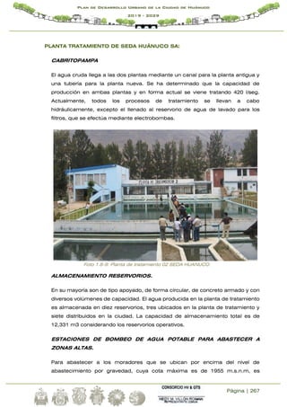 Página | 267
Plan de Desarrollo Urbano de la Ciudad de Huánuco
2019 - 2029
PLANTA TRATAMIENTO DE SEDA HUÁNUCO SA:
CABRITOPAMPA
El agua cruda llega a las dos plantas mediante un canal para la planta antigua y
una tubería para la planta nueva. Se ha determinado que la capacidad de
producción en ambas plantas y en forma actual se viene tratando 420 l/seg.
Actualmente, todos los procesos de tratamiento se llevan a cabo
hidráulicamente, excepto el llenado al reservorio de agua de lavado para los
filtros, que se efectúa mediante electrobombas.
Foto 1.8-9: Planta de tratamiento 02 SEDA HUANUCO.
ALMACENAMIENTO RESERVORIOS.
En su mayoría son de tipo apoyado, de forma circular, de concreto armado y con
diversos volúmenes de capacidad. El agua producida en la planta de tratamiento
es almacenada en diez reservorios, tres ubicados en la planta de tratamiento y
siete distribuidos en la ciudad. La capacidad de almacenamiento total es de
12,331 m3 considerando los reservorios operativos.
ESTACIONES DE BOMBEO DE AGUA POTABLE PARA ABASTECER A
ZONAS ALTAS.
Para abastecer a los moradores que se ubican por encima del nivel de
abastecimiento por gravedad, cuya cota máxima es de 1955 m.s.n.m, es
 