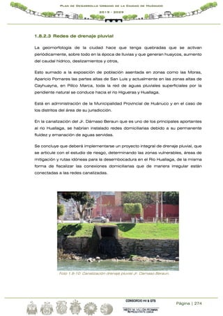 Página | 274
Plan de Desarrollo Urbano de la Ciudad de Huánuco
2019 - 2029
1.8.2.3 Redes de drenaje pluvial
La geomorfología de la ciudad hace que tenga quebradas que se activan
periódicamente, sobre todo en la época de lluvias y que generan huaycos, aumento
del caudal hídrico, deslizamientos y otros,
Esto sumado a la exposición de población asentada en zonas como las Moras,
Aparicio Pomares las partes altas de San Luis y actualmente en las zonas altas de
Cayhuayna, en Pillco Marca, toda la red de aguas pluviales superficiales por la
pendiente natural se conduce hacia el rio Higueras y Huallaga.
Está en administración de la Municipalidad Provincial de Huánuco y en el caso de
los distritos del área de su jurisdicción.
En la canalización del Jr. Dámaso Beraun que es uno de los principales aportantes
al rio Huallaga, se habrían instalado redes domiciliarias debido a su permanente
fluidez y emanación de aguas servidas.
Se concluye que deberá implementarse un proyecto integral de drenaje pluvial, que
se articule con el estudio de riesgo, determinando las zonas vulnerables, áreas de
mitigación y rutas idóneas para la desembocadura en el Rio Huallaga, de la misma
forma de fiscalizar las conexiones domiciliarias que de manera irregular están
conectadas a las redes canalizadas.
Foto 1.8-10: Canalización drenaje pluvial Jr. Damaso Beraun.
 