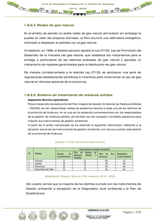 Página | 275
Plan de Desarrollo Urbano de la Ciudad de Huánuco
2019 - 2029
1.8.2.4 Redes de gas natural
En el ámbito de estudio no existe redes de gas natural domiciliario sin embargo la
puesta en valor del proyecto Camisea, el Perú anunció una alternativa energética,
orientado a desplazar al petróleo con el gas natural.
Al respecto, en 1999, el Estado peruano aprobó la Ley 27133, Ley de Promoción del
Desarrollo de la Industria del gas natural, que establece los mecanismos para la
entrega a particulares de las reservas probadas de gas natural y aprueba un
mecanismo de ingresos garantizados para la distribución de gas natural.
De manera complementaria a la referida Ley 27133, se aprobaron una serie de
regulaciones estableciendo beneficios e incentivos para incrementar el uso de gas
natural en diversos sectores de la economía.
1.8.2.5 Sistema de tratamiento de residuos solidos
Aspectos técnico-operativos
Para el desarrollo de este punto del Plan Integral de Gestión Ambiental de Residuos Sólidos
- PIGARS, se han desarrollado visitas de asistencia técnica a cada uno de los distritos de
la provincia de Huánuco, en la cual se ha sostenido conversaciones con los responsables
de la gestión de residuos sólidos, así también se han revisado y brindado asistencia para
mejorar sus instrumentos de gestión ambiental.
A partir de lo antes mencionado se ha obtenido la siguiente información, referente a la
situación actual de los instrumentos de gestión ambiental, con los que cuenta cada distrito
de la provincia de Huánuco
Cuadro 1.8-28: Instrumentos de Gestión Ambiental
N° Distritos
Instrumentos de Gestión Ambiental
Estudio de
Caracterización
Plan de Manejo de
Residuos Sólidos o
PIGARS
Plan de Eco
eficiencia
Diagnóstico
Local Ambiental
1 Huánuco Si Si No SI
2 Amarilis Si Si No No
3 Pillcomarca Si Si No No
4 Santa María del Valle Si Si No No
Elaboración: Equipo Técnico PDU Huánuco 2019 - 2029
Del cuadro vemos que la mayoría de los distritos cumple con los instrumentos de
Gestión ambiental a excepción de el Diagnostico local ambiental y el Plan de
Ecoeficiencia
 