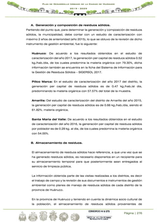 Página | 276
Plan de Desarrollo Urbano de la Ciudad de Huánuco
2019 - 2029
A. Generación y composición de residuos sólidos.
Partiendo del punto que, para determinar la generación y composición de residuos
sólidos, la municipalidad, debe contar con un estudio de caracterización con
máximo 2 años de anterioridad (año 2015), lo que se obtuvo de la revisión de dicho
instrumento de gestión ambiental, fue lo siguiente:
Huánuco: De acuerdo a los resultados obtenidos en el estudio de
caracterización del año 2017, la generación per capital de residuos sólidos 0.52
kg./hab./día, de los cuales predomina la materia orgánica con 79.30%, dicha
información también se encuentra en la ficha del Sistema de Información para
la Gestión de Residuos Sólidos – SIGERSOL 2017.
Pillco Marca: En el estudio de caracterización del año 2017 del distrito, la
generación per capital de residuos sólidos es de 0.47 kg./hab./al día,
predominando la materia orgánica con 57.57% del total de la muestra.
Amarilis: Del estudio de caracterización del distrito de Amarilis del año 2015,
la generación per capital de residuos sólidos es de 0.66 kg./hab./día, siendo el
61.82%. materia orgánica.
Santa María del Valle: De acuerdo a los resultados obtenidos en el estudio
de caracterización del año 2016, la generación per capital de residuos sólidos
por poblador es de 0.28 kg. al día, de los cuales predomina la materia orgánica
con 54.00%.
B. Almacenamiento de residuos.
El almacenamiento de residuos sólidos hace referencia, a que una vez que se
ha generado residuos sólidos, es necesario disponerlos en un recipiente para
su almacenamiento temporal para que posteriormente sean entregados al
servicio de limpieza pública.
La información obtenida parte de las visitas realizadas a los distritos, es decir
el trabajo de campo y la revisión de sus documentos e instrumentos de gestión
ambiental como planes de manejo de residuos sólidos de cada distrito de la
provincia de Huánuco.
En la provincia de Huánuco y teniendo en cuenta la dinámica socio cultural de
la población, el almacenamiento de residuos sólidos provenientes de
 