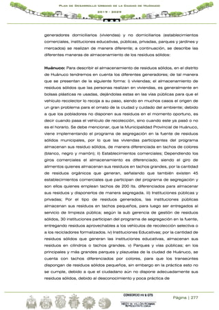 Página | 277
Plan de Desarrollo Urbano de la Ciudad de Huánuco
2019 - 2029
generadores domiciliarios (viviendas) y no domiciliarios (establecimientos
comerciales, instituciones educativas, públicas, privadas, parques y jardines y
mercados) se realizan de manera diferente; a continuación, se describe las
diferentes maneras de almacenamiento de los residuos sólidos:
Huánuco: Para describir el almacenamiento de residuos sólidos, en el distrito
de Huánuco tendremos en cuenta los diferentes generadores; de tal manera
que se presentan de la siguiente forma: i) viviendas; el almacenamiento de
residuos sólidos que las personas realizan en viviendas, es generalmente en
bolsas plásticas re usadas, dejándolas estas en las vías públicas para que el
vehículo recolector lo recoja a su paso, siendo en muchos casos el origen de
un gran problema para el ornato de la ciudad y cuidado del ambiente; debido
a que los pobladores no disponen sus residuos en el momento oportuno, es
decir cuando pasa el vehículo de recolección, sino cuando este ya pasó o no
es el horario. Se debe mencionar, que la Municipalidad Provincial de Huánuco,
viene implementando el programa de segregación en la fuente de residuos
sólidos municipales, por lo que las viviendas participantes del programa
almacenan sus residuo sólidos, de manera diferenciada en tachos de colores
(blanco, negro y marrón); ii) Establecimientos comerciales; Dependiendo los
giros comerciales el almacenamiento es diferenciado, siendo el giro de
alimentos quienes almacenan sus residuos en tachos grandes, por la cantidad
de residuos orgánicos que generan, señalando que también existen 45
establecimientos comerciales que participan del programa de segregación y
son ellos quienes emplean tachos de 200 lts. diferenciados para almacenar
sus residuos y disponerlos de manera segregada. iii) Instituciones públicas y
privadas; Por el tipo de residuos generados, las instituciones públicas
almacenan sus residuos en tachos pequeños, para luego ser entregados al
servicio de limpieza pública; según la sub gerencia de gestión de residuos
sólidos, 30 instituciones participan del programa de segregación en la fuente,
entregando residuos aprovechables a los vehículos de recolección selectiva o
a los recicladores formalizados. iv) Instituciones Educativas; por la cantidad de
residuos sólidos que generan las instituciones educativas, almacenan sus
residuos en cilindros o tachos grandes. v) Parques y vías públicas; en los
principales y más grandes parques y plazuelas de la ciudad de Huánuco, se
cuenta con tachos diferenciados por colores, para que los transeúntes
dispongan de residuos sólidos pequeños, sin embargo en la práctica esto no
se cumple, debido a que el ciudadano aún no dispone adecuadamente sus
residuos sólidos, debido al desconocimiento y poca práctica de
 