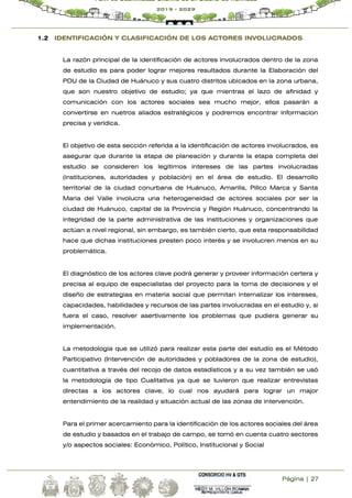 Página | 27
Plan de Desarrollo Urbano de la Ciudad de Huánuco
2019 - 2029
1.2 IDENTIFICACIÓN Y CLASIFICACIÓN DE LOS ACTORES INVOLUCRADOS
La razón principal de la identificación de actores involucrados dentro de la zona
de estudio es para poder lograr mejores resultados durante la Elaboración del
PDU de la Ciudad de Huánuco y sus cuatro distritos ubicados en la zona urbana,
que son nuestro objetivo de estudio; ya que mientras el lazo de afinidad y
comunicación con los actores sociales sea mucho mejor, ellos pasarán a
convertirse en nuetros aliados estratégicos y podremos encontrar informacion
precisa y verídica.
El objetivo de esta sección referida a la identificación de actores involucrados, es
asegurar que durante la etapa de planeación y durante la etapa completa del
estudio se consideren los legítimos intereses de las partes involucradas
(instituciones, autoridades y población) en el área de estudio. El desarrollo
territorial de la ciudad conurbana de Huánuco, Amarilis, Pillco Marca y Santa
Maria del Valle involucra una heterogeneidad de actores sociales por ser la
ciudad de Huánuco, capital de la Provincia y Región Huánuco, concentrando la
integridad de la parte administrativa de las instituciones y organizaciones que
actúan a nivel regional, sin embargo, es también cierto, que esta responsabilidad
hace que dichas instituciones presten poco interés y se involucren menos en su
problemática.
El diagnóstico de los actores clave podrá generar y proveer información certera y
precisa al equipo de especialistas del proyecto para la toma de decisiones y el
diseño de estrategias en materia social que permitan internalizar los intereses,
capacidades, habilidades y recursos de las partes involucradas en el estudio y, si
fuera el caso, resolver asertivamente los problemas que pudiera generar su
implementación.
La metodología que se utilizó para realizar esta parte del estudio es el Método
Participativo (Intervención de autoridades y pobladores de la zona de estudio),
cuantitativa a través del recojo de datos estadísticos y a su vez también se usó
la metodología de tipo Cualitativa ya que se tuvieron que realizar entrevistas
directas a los actores clave, lo cual nos ayudará para lograr un major
entendimiento de la realidad y situación actual de las zonas de intervención.
Para el primer acercamiento para la identificación de los actores sociales del área
de estudio y basados en el trabajo de campo, se tomó en cuenta cuatro sectores
y/o aspectos sociales: Económico, Político, Institucional y Social
 