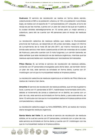 Página | 279
Plan de Desarrollo Urbano de la Ciudad de Huánuco
2019 - 2029
Huánuco: El servicio de recolección se realiza en forma diaria siendo,
coberturando el 90% a la población urbana y el 10% a la población rural (Colpa
baja), se realiza con el soporte de 11 compactadoras y 01 volquete, el turno de
recojo es por las noches, cuenta con un plan de rutas en los que se muestra a
la ciudad dividida estratégicamente en 10 zonas para un mejor servicio y
cobertura, para ello se cuenta con 49 personas para el recojo de residuos
sólidos.
La recolección selectiva de residuos sólidos que realiza la Municipalidad
provincial de Huánuco, se desarrolla en 25 juntas vecinales, según el informe
de cumplimiento de la meta 25 del año 2017, así mismo menciona que se
brinda este servicio inter diario coberturando el 34% de viviendas de la ciudad
de Huánuco, para ello cuentan con 5 moto furgones y un camión baranda; se
debe señalar que esta recolección es de residuos orgánicos, mientras que los
residuos aprovechables son recolectados por recicladores formalizados.
Pillco Marca: Si, se brinda el servicio de recolección de residuos sólidos,
contando con 07 personales encargadas para dicha labor, así también tienen
un plan de ruta, este servicio es brindado en forma diaria, cuenta con 01
motofurgon con el que la municipalidad realiza la limpieza pública.
La recolección selectiva de residuos orgánicos en el distrito de Pillco Marca se
realiza de manera inter diaria.
Amarilis: El servicio de recolección de residuos sólidos, que brinda el gobierno
local, cuenta con 41 personales el 2017, habiéndose incrementado dicho año,
debido al incremento de zonas a coberturar en el distrito; se cuenta con un
plan de ruta, este servicio es brindado en forma diaria, y para este servicio, se
tiene 10 vehículos con los que la municipalidad realiza la limpieza pública entre
compactadoras y volquetes.
La recolección selectiva según su ficha SIGERSOL 2016, se realiza de manera
diaria recogiendo residuos orgánicos.
Santa María del Valle: Si, se brinda el servicio de recolección de residuos
sólidos, en la cual se cuenta con 07 personales, contando con un plan de ruta,
este servicio es brindado en forma diaria y cuenta con 01 motofurgon con los
que la municipalidad realiza la limpieza pública.
 