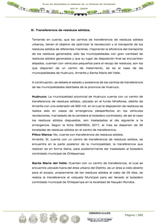 Página | 280
Plan de Desarrollo Urbano de la Ciudad de Huánuco
2019 - 2029
D. Transferencia de residuos sólidos.
Teniendo en cuenta, que los centros de transferencia de residuos sólidos
urbanos, tienen el objetivo de optimizar la recolección y el transporte de los
residuos sólidos de diferentes maneras, mejorando la eficiencia del transporte
de los residuos generados; sólo las municipalidades con gran cantidad de
residuos sólidos generados y que su lugar de disposición final se encuentren
alejados, cuentan con vehículos pequeños para el recojo de residuos; son los
que disponen de un centro de tratamiento, tal es el caso de las
municipalidades de Huánuco, Amarilis y Santa María del Valle.
A continuación, se detalla el estado y existencia de los centros de transferencia
de las municipalidades distritales de la provincia de Huánuco.
Huánuco: La municipalidad provincial de Huánuco cuenta con un centro de
transferencia de residuos sólidos, ubicado en el fundo Miraflores, distrito de
Amarilis con una extensión de 900 m2, en el cual la disposición de residuos se
realiza sólo en casos de emergencia (desperfectos en los vehículos
recolectores, mal estado de la carretera al botadero controlado), de ser el caso
los residuos sólidos dispuestos, son trasladados al día siguiente a la
emergencia. Según la ficha SIGERSOL 2017, al mes se disponen de 30
toneladas de residuos sólidos en el centro de transferencia.
Pillco Marca: No, cuenta con transferencia de residuos sólidos.
Amarilis: Si, cuenta con un centro de transferencia de residuos sólidos, se
encuentra en la parte posterior de la municipalidad, la transferencia que
realizan es en forma diaria, para posteriormente ser trasladado al botadero
controlado municipal de Chilepampa.
Santa María del Valle: Cuentan con un centro de transferencia, el cual se
encuentra ubicado fuera del área urbano del Distrito, es un área a cielo abierto
para el acopio, propiamente de los residuos sólidos al cabo de 05 días, se
realiza la transferencia al volquete Municipal para ser llevado al botadero
controlado municipal de Chilepampa en la localidad de Nauyán-Rondos.
 