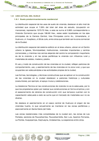 Página | 286
Plan de Desarrollo Urbano de la Ciudad de Huánuco
2019 - 2029
1.9 USO ACTUAL DEL SUELO
1.9.1 Suelo predominantemente residencial
La distribución espacial de los usos de suelo de vivienda, destacan el alto nivel de
actividad que ocupa el 7.26% del total del área de estudio, (ocupación en
manzanas), representa 1573.70 Has, a esta se suma el 0.86% correspondiente a
Vivienda Comercio que ocupa 186.80 Has., estas están localizadas en los ejes
principales de la Carrera Central, Vías Principales como Av., Universitaria, Jr
Huánuco, Jr. Huayllaco, Jr 28 de Julio, entre otros que también son la zona comercial
de la Ciudad.
La distribución espacial del sistema edilicio en el área urbana, ubican en el Centro
urbano la Iglesia, Municipalidad, Instituciones, viviendas importantes y centros
comerciales, y mientras nos vamos alejando del centro la composición mayoritaria
es de la vivienda y en las zonas periféricas la vivienda con influencia rural y
materiales de adobe, madera y piedra.
El uso y modo de construcción de las viviendas en la ciudad, reflejan patrones de
comportamiento, uso, y asentamiento de las viviendas en la zona rural, y que sus
ocupantes van adecuándolas a las actividades propias de la ciudad.
Las formas, tecnologías, y técnicas constructivas que se aplican en la construcción
de las viviendas en la ciudad obedecen a patrones históricos y culturales
(costumbres), por ejemplo, el apoyo mutuo y celebraciones.
La Asistencia Técnica en las construcciones de vivienda no es la adecuada, por lo
que los propietarios optan por realizar sus construcciones en forma empírica y con
el asesoramiento de obreros de construcción civil; que tampoco cuentan con la
capacitación adecuada a esto se suma que el mercado de materiales aun no es
diverso.
Se destaca el asentamiento en el casco central de Huánuco el origen de las
viviendas huerto, lo que actualmente se mantiene en las zonas periféricas y
esencialmente en Santa María del Valle.
Las zonas residenciales más consolidadas de la ciudad son, las zonas de Los
Portales, sectores de Paucarbamba, Paucarbambilla, San Luis, Aparicio Pomares,
La Florida, Huayopampa, Cayhuayna, Andabamba, La esperanza entre otros.
 